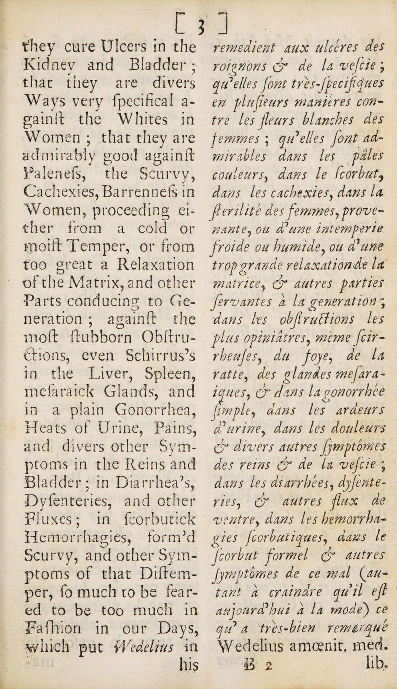 Kidnev and Bladder ; that tiiey are divers Ways very fpccifical a- gainil the Whites in Women ; that they are admirably good againfl* Palenefs, tlie Scurvy, Cachexies, Barrenneft in Women, proceeding ei¬ ther from a cold or moift Temper, or from too great a Relaxation of the Matrix, and other Parts conducing to Ge¬ neration ; againfl: the mofl: ftubborn Obftru- cfions, even Schirrus’s in the Liver, Spleen, melaraick Glands, and in a plain Gonorrhea, Heats of Urine, Pains, and divers other Sym- y ptoms in the Reins and Bladder; in Diarrhea^', Dyfenteries, and other Fluxes; in fcorbutick Hemorrhao;ies, formed Scurvy, and other Sym¬ ptoms of that Diftem- per, fo much to be fear¬ ed to be too much in Faflaion in our Days, which put V/edelius in his roi gnon s O' de U vefeie ; qtPelles Jont tres-Jpecifques en plujieurs manières con¬ tre les fleurs blanches des femmes ; qtd elle s font ad¬ mirables dans les pâles couleurs^ dans le feorbut^, dans les cachexies^ dans la ferîlitè des femmes,^ prove¬ nante^ ou ddune intempérie froide ou humide^ ou d'aune trop-grande relaxaiiond-e la rnatricej O autres parties fervantes â la generations^ dans les ohf ructions les plus opiniâtres^ meme feir- rbeujesy du foye^ de La ratte^ des glandes mefara- iques^ O dans la gonorrhée nrnple^ dans les ardeurs urine^ dans les douleurs cf divers autres fymptomes des reins (f de La vejcie \ dans les diarrhées^ djfente- ries^ O autres flux de ventre^ dans les hémorrha¬ gies jcorbutiques^ dans le J'corbtit formel dr autres fymptomes de ce mal (au- tant a cramure qu // ejt aujourd'hui â la modej ce qt? a trots-bien remarque Wedelius amœnit. med. B 2 lib.