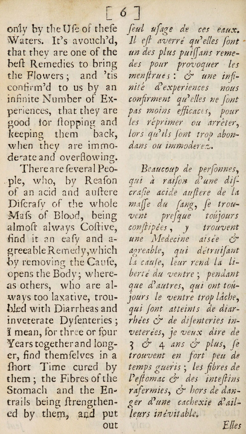 only by die Ufe of thefe Waters. Ids avoucldd, diat they are one of the bed: Remedies to bring the Flowers ; and ’tis confirm’d to us by an infinite Number of Ex¬ periences, that they are good tor flopping and keeping them back, when they are immo¬ derate and overflowing. There are feveral Peo¬ ple, who, by Reafon of an acid and auliere Difcrafy of the whole Mafs of Blood, being almofi: always Coflive, find it an eafv and a- g reea b 1 e R e m ed y, w h ich by removinfi theCaiife, opens the Body ; where¬ as others, who are al¬ ways too laxative, trou¬ bled with Diarrheas and inveterate Dyfenteries ; Î mean, for three or fpur Years together and long¬ er, find themfelves in a Ihort Time cured by them; the Fibres of the Stomach and the En¬ trails being ftrengthen- ed by them^ atid put out feul tifage ces edux* II efi Averré qidelles forjt un d.es plus pu I (fans rerne- des pour provoquer les me?7firuès : &amp; une inf- niie experience s nous confirment qidelles ne font pas motifs efficaces^ pour les réprimer ou Arrêter^ lors qdils Jont trop Abon^ dans ou immoderev. Beaucoup de perfonnes^ qui a raifcn ddune dif era fie acide au fer e de la malfe du fang^ je trou^- vent prefque toujours corflipées, y trouvent une Me de ci ne aisée apreahliy qui détruijant la caufe^ leur rend U li-- ber té du ventre ; pendant que ddautres^ qui ont tou¬ jours le ventre trop Idche^ qui jont atteints de diar¬ rhées cf de dîjenter tes in¬ vétéré es j je veux dire de ^ 4 ans &amp; plusj fe trouvent en fort peu de temps guéris ; les fbres de Pefomac dr des intefins rafermieSj ér hors di,e dan¬ ger d^une cachexie ddail¬ leurs inévitable^ Biles