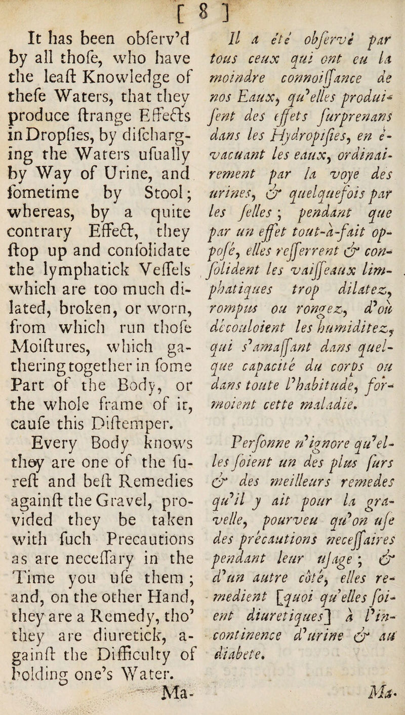 It has been obferv’d by all thofe, who have the leaft Knowledge of thefe Waters, that they produce ftrange Effects inDropfies, by difcharg- ing the Waters ufually by Way of Urine, and Ibmetime by Stool ; whereas, by a quite contrary EfFeft, they flop up and confohdate the lymphatick Veflfels which are too much di¬ lated, broken, or worn, from which run thofe Moiftures, which ga¬ thering together in fome Part of the Body, or the whole frame of it, caufe this Diftemper. Every Body knows they are one of the fu- refl: and bell Remedies againft the Gravel, pro¬ vided they be taken with fuch Precautions as are neceffary in the Time you ufe them ; and, on the other Hand, they are a Remedy, tho’ they are diuretick, a- gainft the Difficulty of It X été obfervi far tous ceux qui ont eu Lt moindre connoiffance de nos Eaux^ qu’celles produis fent des (ffets furprenans dans les Hjdropifies^ en é- 'vacuant les eaux^ ordinai¬ rement par la voye des urines^ éi* quelquefois par les jelles ; pendant que par un ejfet tout-a-fait op- po/éy elles rcjferrent ér con^ folident les vaijfeaux lim~ phatiques trop dilatez^ rompus ou rongez^ ddoti découloient les humiditez^ qui s'^amajjant dans quel^ que capacité du corps ou dans toute Ehabitude^ for^ moient cette maladie. Ferfonne rEignore qiEel¬ les Joient un des plus furs Cr des meilleurs remedes velle^ pourveu qtEon uje des précautions necejfaires pendant leur ujage ; Cr un autre coté^ elles re^ - rnedient \jquoi qu elles [oi¬ ent diurétiques'} a Fin- continence d'^urine cr aW diabete. holding one’s Water.