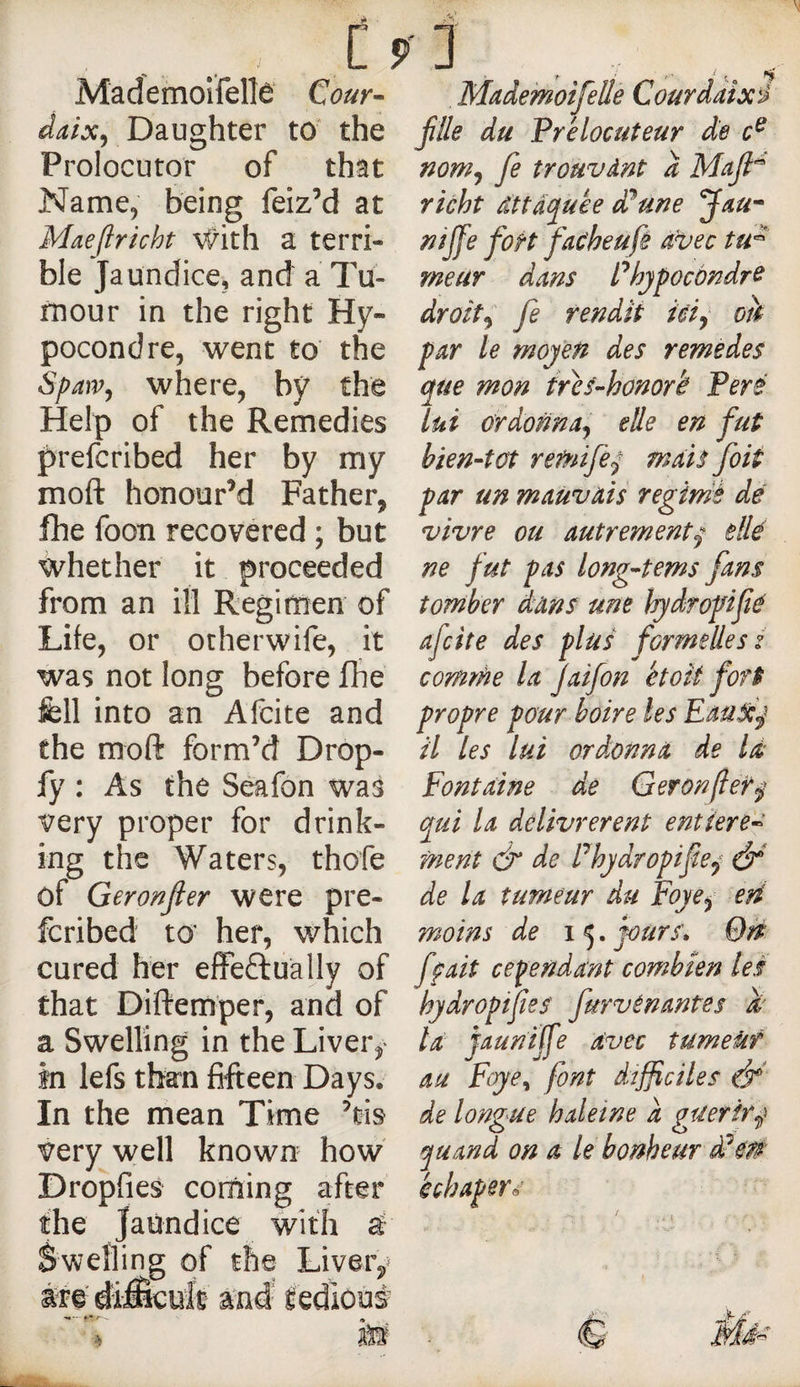 Mademoîfelîè* Cour- daix^ Daughter to the Prolocutor of that Name^ being feizM at Maejlricht \^ith a terri¬ ble Jaundice, and a Tu- rnour in the right Hy- pocondre, went to the Spaw^ where, by the Help of the Remedies prefcribed her by my moft honour’d Father, flie foon recovered ; but whether it proceeded from an ill Regimen of Life, or other wife, it was not long before fhe fell into an Afcite and the moft form’d Drop- fy : As the Seafon was very proper for drink¬ ing the Waters, thofe of Geronjler were pre¬ fcribed to’ her, which cured her effectually of that Diftemper, and of a Swelling in the Liver, In lefs than fifteen Days. In the mean Time ’cis very well known how Dropfies corning after the Jaundice with â Swelling: of the Liveiv Mademoifelle Courdaixi fille du Prélocuteur de nom^ fie trouvânt a richt dttâcj^uée ddune J^u^ nijfe foH fac'heufé avec tu^' meur dans Phjpocôndre droite fe rendit icij ok par le moyen des remedes que mon irés-honork Peré lui ordonna^ elle en fut hien-tüt remife^ mais foit par un mauvais regimé de vivre ou autrement^ dlé ne fut pas long-tems fans tomber dans une hydropifié afcite des plus formelles s comme la Jaifon étoit fort propre pour boire les EauScj il les lui ord:onna de Id Fontaine de Geron/îef^ qui la délivrèrent entière¬ ment dr de Phydropifie^ éF de la tumeur du Foye^ eri moins de 15. jours» On ffait cependant combien les hydropifies furvénantes k' la jaunijfe avec tumeiit au Foye^ font dtfficiles & de longue haleine a guérirai quand on a le bonheur £00 échaper^^