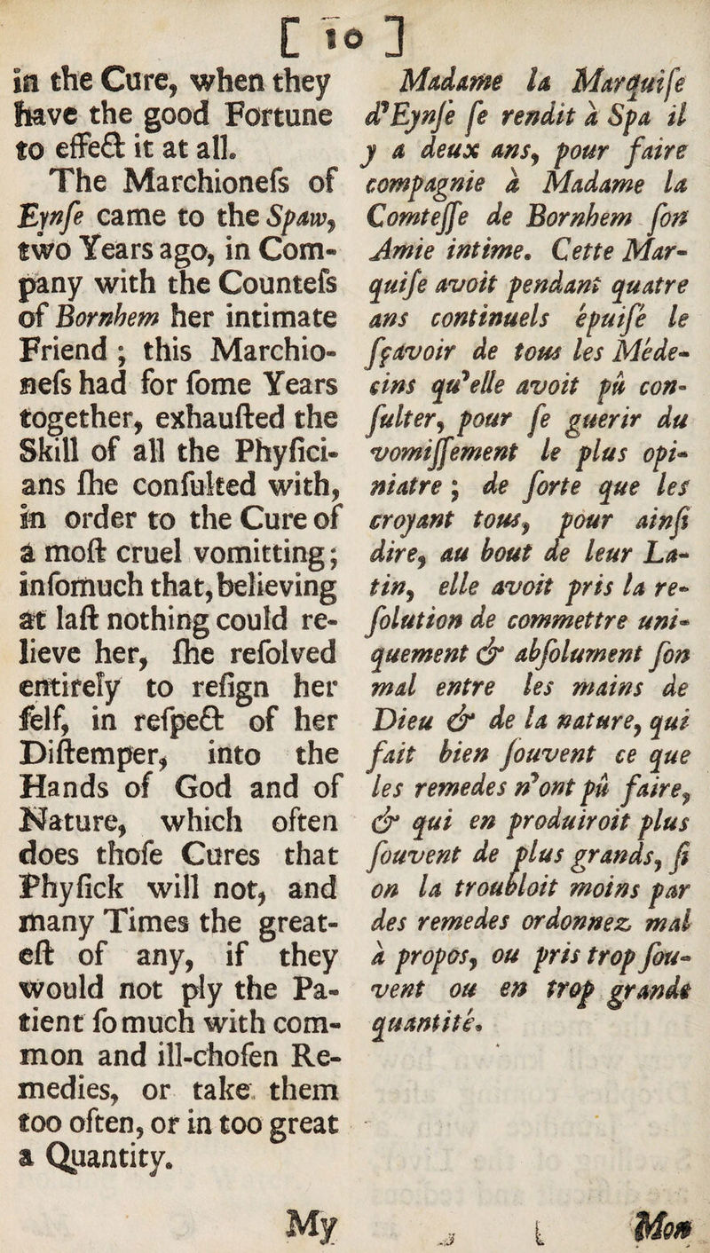 in the Cure, when they have the good Fortune to effe£l it at all. The Marchionefs of Epfe came to the Spaw^ two Years ago, in Com¬ pany with the Countefs of Bornhem her intimate Friend ; this Marchio- aefs had for fome Years together, exhaufted the Skill of all the Phyfici- ans fhe confuked with, in order to the Cure of a moft cruel vomitting ; inlbmuch that, believing at laft nothing could re¬ lieve her, fhe refolved entirely to refign her felf, in refpeO: of her Diftemper, into the Hands of God and of Nature, which often does thofe Cures that Phyfick will not, and many Times the great- eft of any, if they would not ply the Pa¬ tient fomuch with com¬ mon and ill-chofen Re¬ medies, or take, them too often, or in too great a Quantity. Madam la Mayquife d’EjtnJi fe rendit a Spa il y a deux ans^ pour faire compagnie a Madame la Comtejfe de Bornhem font Amie intime, Cette Mar- quife avoit pendant quatre ans continuels épuifé le ff avoir de tous les Méde¬ cins qu'elle avoit pu con- filter, pour fe guérir du vomijfement le plus opi¬ niâtre ; de forte que les croyant tous, pour ainfi dire, au bout de leur La¬ tin, elle avoit pris la re- folution de commettre uni¬ quement df abfolurnent fon mal entre les mains de Dieu df de la nature, qui fait bien fouvent ce que les remedes n'ont pû faire, &amp; qui en produiroit plus fouvent de plus grands, fi on la troubloit moins par des remedes ordonnez mal à propos, ou pris trop fou¬ vent ou en trop grande quantité. My i Mo»