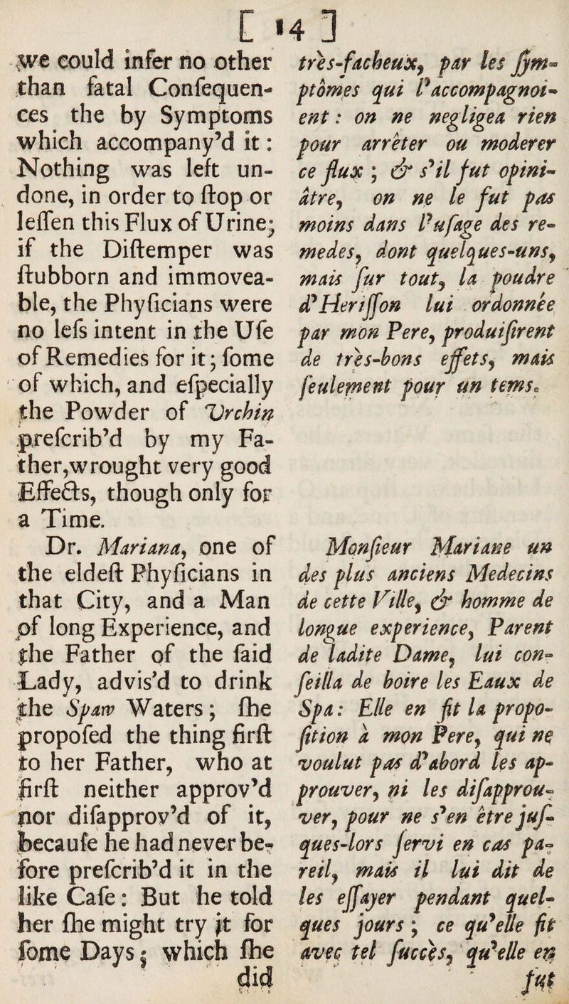 c * ,we could infer no other than fatal Confequen- ces the by Symptoms which accompany’d it : Nothing was left un¬ done, in order to flop or leffen this Flux of Urine- if the Diftemper was ftubborn and immovea¬ ble, the Phyficians were no lefs intent in the Ufe of Remedies for it; fome of which, and efpecially the Powder of Urchin prefcrib’d by my Fa- ther,wrought very good Effefts, though only for a Time. Dr. Mariana, one of the eldeft Phyficians in that City, and a Man of long Experience, and the Father of the laid Lady, advis’d to drink the S^arv Waters ; Ihe propofed the thing firft to her Father, who at jfirft: neither approv’d hor difapprov’d of it, Jbecaufe he had never be¬ fore prefcrib’d it in the like Cafe : But he told her file might try for feme Days j which Ihe did 4p tres-facheux^ par les jym^ ptomes qui accompagnai’* ent : on ne négligea rien pour arrêter ou modérer ce flux ; &amp; s^il fut opini” âtre, on ne le fut pas moins dans Pufage des re^* medesj dont quelques-uns^ mais fur toutj la poudre d’aider iff on lui ordonnée par mon Pere^ produifirent de tres-hons effets^ mais feulement pour un temse Monfleur M^tiane un des plus anciens Médecins de cette Vtlle^ é homme de longue experience y Parent de ladite Dame^ lui con^ feiila de boire les Eaux de Spa : Elle en fit la propo- fltion a mon Pere^ qui ne voulut pas d^abord les ap¬ prouver j ni les difapprou^ very pour ne s^en être jufl que s-lors jervi en cas pa^ reily mais il lui dit de les effajer pendant quel¬ ques jours ; ce qu’celle fit avec tel fucceSy 'qu*elle e^