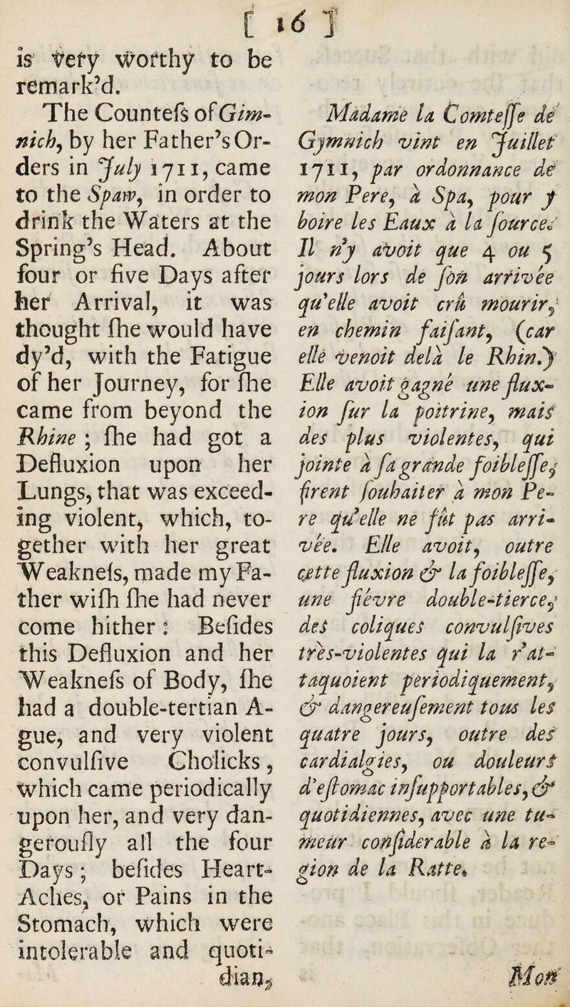 [ is tefy v/ofthy to be remark’d. The Countefs ofGim- nich^ by her Father’s Or¬ ders in July 1711, came to the Spayv^ in order to drink the Waters at the Spring’s Head. About four or five Days after her Arrival, it was thought fhe would have dy’d, wnth the Fatigue of her Journey, for fhe 'Rhine ; fhe had got a Defluxion upon her Lungs, that was exceed¬ ing violent, which, to¬ gether with her great Weaknels, made my Fa¬ ther wifh fhe had never come hither : Befides this Defluxion and her Weaknefs of Body, fhe had a double-tertian A- gue, and very violent convulfive Gholicks, Xvhich came periodically upon her, and very dan- geroufly all the four Days ; befides Heart-^ Aches, or Pains in the Stomach, which were intolerable and quoti- Madame la Comteffe dé Gymnich vint en juillef lyii, par ordonnance dé mon Percy a Spa^ pour f boire les Eau y: a la fourceé Il ny a^oit que 4 5 jours lors de fôri arrivée qu'celle avoit cru mourir^ en chemin faifant^ (car elle venoit delà le Rhin.y Elle avoit çapné une 00 des plus violenteSj qui jointe a fagrmde foiblejfe^ ^rent fouhaiter a rnon Pe-^ re qu^elle ne fut pas arri* vée. Elle avoitj outre cjette fluxion &amp; la foibleffe^ une févre double-^tierce^* des coliques convulfives tré s-violent es qui la rat^ îaquoient périodiquement^ dr dangereufement tous les quatre jours, outre des cardialgies, ou douleurs d'efiomac infupportahles, ô* quotidiennes, avec une tU’^ meur confiderable a la re^' gion de la Ratte^ flux-'