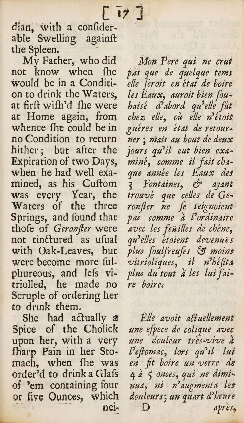 dîân, with a confider- able Swelling againft the Spleen. My Father, who did not know when fhe would be in a Conditi¬ on to drink the Waters, at firft wifh’d fhe were at Home again, from whence fhe could be in no Condition to return hither; but after the Expiration of two Days, when he had well exa¬ mined, as his Cuftom was every Year, the Waters of the three Springs, and found that thofe of Geronjler were not tinftured as ufual with Oak-Leaves, but were become more ful- phureous, and lefs vi- triolled, he made no Scruple of ordering her to drink them. She had actually ^ Spice of the Cholick upon her, with a very fharp Pain in her Sto¬ mach, when fhe was order’d to drinkaGlafs of ’em containing four or five Ounces, which Mon Pere qui ne crut que de quelque terns elle fer oit en état de boire les Eaux, aurait bien fou^ haité di^abord qu^elle fût chez, elle, où elle n^étoit guéres en état de retour-^ fier ; niais au bout de deux jours qu^il eut bien exa* miné, comme il fait cha^ que année les Eaux des 5 Fontaines, &amp; ayant' trouvé que celles de Ge^ ronfler ne fe teignaient fas comme a Pordinaire avec les feuilles de chene, qu'celles étaient devenues glus foulfreufes &amp; moins vitrioliques, il n^héfita flus du tout a les lui fai^ re boireé Plie avait aSluellement une ejpece de colique avec une douleur trés-vive a Pefiomac, lors qu'^il lui en ft boire un verre de 4 i ^ onces, qui ne dimi*&gt; nua, ni rPaugmenta les douleurs) un quart d^heure D afrés,