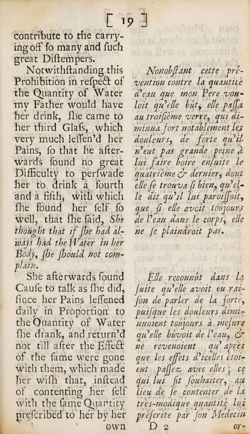 contribute to tîiè carry¬ ing off fo many and fuch great Diftempers. Notwithftanding this Prohibition in refpeO: of the Qiiantity of Water my Father would have her drink^ file came to her third Glafs, ^which very much leffen’d her Pains, fo that lie after¬ wards found ho great E)ifficulty to perfwade her to, drink a fourth and â fifth, witli which file found her felf^ fo Well, that fhe faid, Sh^e thought that if fis had af ways had the Water in her Body^ fie fiduld not com- plain. She afterwards found Caufe to talk as llie did, fiace her Pains leffened daily in Proportion to the Quantity of Water flie drank, and return’d hot till after the Effect, of the farhe were gone with them, which made her wifli that, inftead of contenting her felf with the faine Qi-iantity prefcribed 'to her by her own nohfiant cette pre¬ vention contre la quantité d'beau que mon Pere vou-‘ loit qtPelle but y elle paffa au troifième verre, qui di^ rninua fort notablernent les douleursy de forte qtdil n^eut pas grande peine a lui faire boire enjuite le quatrième ér dernier y dont elle fe trouva fi bieny qu’sel¬ lé dit dqu's U lui paroijfoity que. fl elle avoit toujours de Peau dans le corps y elle ne (e plaindroit pas. Elle reconnut dans I4 juite qu'selle avoit eu rai- fon de parler de la forte y puifque les douleurs dirni^ nuoient toujours d .mejure qiPelle bâvoit de Peauy dr 1 J t ^ ne revenoient ^ qu apres que les effets ds icelle s ètoi^ ent pajfez, avec elles ; ce qui lui fit fouhaitevy a^ lieu de Je contenter de la très-modique quantité lutr prejerite par fon Medectn D 2 or^