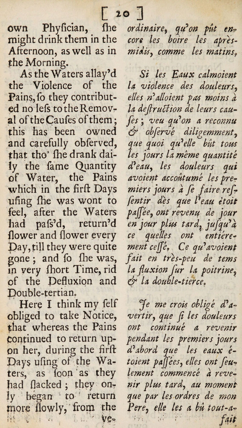 own Phylîcian, flie might drink them in the Afternoon, as well as in fhe Morning. As the Waters allay’d the Violence of the Paiiis,fo they contribut¬ ed no lefs totheRemovr al of theCaufes of them : j ' Ï •/ this has been owned and carefully obferved, fhat tho’ flie drank dai¬ ly the fame Quantity of Water, the Pains which in the firft Days ufing Ihe was wont to feel, after the Waters had pafs’d, return’d flower and flower every pay, fill they were quite gone ; and fo fhe was, in very fhort Time, rid of the Pefluxion and Pouble-tertian, Here I think my felf obliged to take Notice, that whereas the Pains continued to return up¬ on her, during the fifft Pays ufing' of-the Wa¬ ters, as foon ‘as’ they had flacked ; they on? ly ' began ‘ to ' return fpore 'flowly,'from the ordimire^ qu^on fut en^ core les boire les afres- midky comme les m:Ltins^ Si les E^ux calmoient U violence des douleursy elles n^alloient fas moins i h deJlru5iion de leurs cm^ fes ; veu qu'mon a reconnu dp* ohfervé diligemmenty que quoi qu'celle bât tous les jours U meme quantité d^eauy les douleurs qui avoient accoutumé les frer miers jours a fe faire ref» fentir des que Peau ètoit f^Jféey ont revente de jour en jour plus tard^jufqu^a ce quelles ont entière^ ment cefféf Ce qu'*avoient fait en trés-feu de tems la fluxion fur la poitrine^ &amp; la doublentièrce^ ye me crois obligé d^a-- vertiry que fi les douleurs ont continué a revenir pendant les premiers jours d^abord que les eaux é^ tûient pafléesy elles ont feu-? lement commencé â reve-^ nir plus tardy au moment que par les ordres de mon Percy elle les a hâ tout-a-^ fait V '