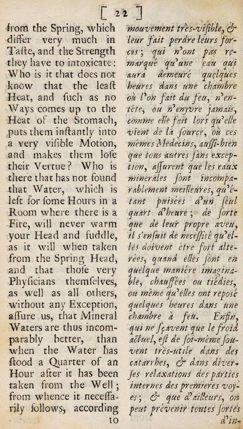 ivom the Spring, which differ very much in Tafte, and the Strength they have to intoxicate: Who is it that does not know that the lea ft Heat, and fuch as no Ways comes up to the Heat oF the Stomach, puts them inftantîy into a very vifible Motion, and makes them lofe their Vertue ? Who is there that has not found that Water, which is left for fome Hours in a Room where there is a Fire, will never warm your Head and fuddle, as it will when taken from the Spring Head, and that thofe very Phyficians themfelves, as well as all others, without any Exception, affure us, that Mineral Waters are thus incom¬ parably better, than when the Water has flood a Quarter of an Hour after it has been taken from the Well ; from wdience it neceffa- rjly follows, according 10 mouvèment tres-vifibie^ ^ leur fait .perdre léurs for¬ ces , qui yPont pas re¬ marque fti^une em qui aura demeure quelques heures dans une chambre oie P on fait du feu^ rP en¬ tête^ bu n^enyvre jamais^ emnme elié fait lors fuselle vient de là fo'urçe.^ bu ces memes Me déc in s J au'JJi-bien qùe torn autres j’ahs excep¬ tion ^ ajfureni que les eaux minérales font ïnc'ompa- Ÿablement 'meilleures^ qu'pé¬ tant puisées d^un feul quart di^heure ; de forte que de leur propre avéüj il s'enfuit de necejjïté qu'sel¬ lés doivent être fort alté¬ rées^ quand elles Jânt en quelque manière imagina¬ ble^ chauffées ou tiédies.^ ou meme qu^élles ont reposé quelques heures dans une chambye a feU, Enfri^ qui ne ffavent que le froid âctuef ejl de foi-méméfou- vent très-utile dans des catarrhes^ éy dans diver-^ fes relaxations dés parties internes des premieres voy- esy &amp; que d?ailleurs^ ori peut prévenir toutes fortés