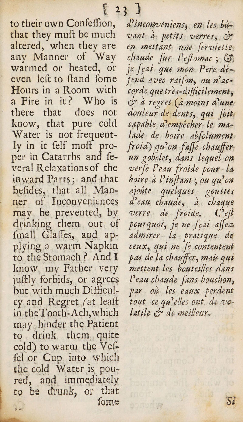to their own Confeflion, that they muft be much altered, when they are any Manner of Way warmed or heated, or even left to ftand fome Hours in a Room with a Fire in it? Who is there that does not know, that pure cold Water is not frequent¬ ly in it felf moft pro¬ per in Catarrhs and fe- veral Relaxations of the inward Parts; and that befides, that all Man¬ ner of Inconveniences may be prevented, by drinking them out of fmall GlaiTes, and ap¬ plying a warm Napkin to the Stomach ? And I know my Father very juftly forbids, or agrees but with much Difficul¬ ty and Regret fat leaft in theTooth-Ach,which may hinder the Patient to drink them, quite cold) to warm the Vef* fel or Cup into which the cold Water js pou¬ red, and immediately to be ffi/unk, or that fome êi^inconveniens^ en les U ant a petits verres^ en mettant une ferz^iette, chaude fur Pejlomac ; je jçai que mon Pere dea¬ fen d avec raifon^ ou n^ac^ corde que tres-dtfficilemenfy cf a regret Q, moins dp une douleur de dents^ qui foil, capable dPempêcher le( ma* lade de boire abfolument, froid) qtPon fajfe chauffer un gobelet^ dans lequel on verfe Peau froide pour la boire a P infant ; ou qtPon ajoute quelques gouttes dPeau chaude^ a chaque verre de froide. C^ef pour quoi y je ne fpai affez> admirer la pratique de ceux^ qui ne fe contentent pas de la chauffer^ mais qui mettent les bouteilles dans Peau chaude fans bouchon^ par ou les eaux perdent tout ce qu’celles ont de vo¬ latile é de wieilleur.^ S