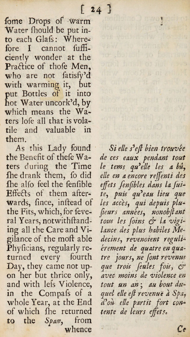 [ Ibme Drops of ’^alrrn Water fhould be put in¬ to each Glafs: Where¬ fore I cannot fuifi- ciently wonder at the Praftice of thofe Men, who are not fatisfy’d with warming it, but put Bottles of it into hot Water uncork’d, by which means the Wa¬ ters lofe all that is vola¬ tile and valuable in them. As this Lady found * the Benefit of thefe Wa¬ ters during the Time fhe drank them, fo did Ihe alfo feel the fenfible Effefts of them after¬ wards, fince, inftead of the Fits, which, for feve- ral Years, notwithftand- ing all the Care and Vi¬ gilance of the mofi: able Phyficians, regularly re¬ turned every fourth Day, they came not up¬ on her but thrice only, and with lefs Violence, in the Compafs of a whole Year, at the End of which fhe returned to the S^aïVy from whence 24 1 1 Si elle s^ejl bien trouvée de ces eaux fendant tout le tems (fuselle les a hüj elle en a encore reffenti des ejfets fenfîhles dans la Jui^ te^ fuis (^u'*eau lieu que les accesj qui defuis flu* fleurs années^ nonobfant tous les foins &amp; la vigi-^ lance des flus habiles Mé¬ decins^ revenoient reguli^ erement de quatre en qua¬ tre jour s J ne font revenus que trois feules foiSy cr avec moins de violence en tout un ah ; au bout du¬ quel elle ejl revenue a Sfa^ d^oh elle fartit fort con’^ tente de leurs effets^