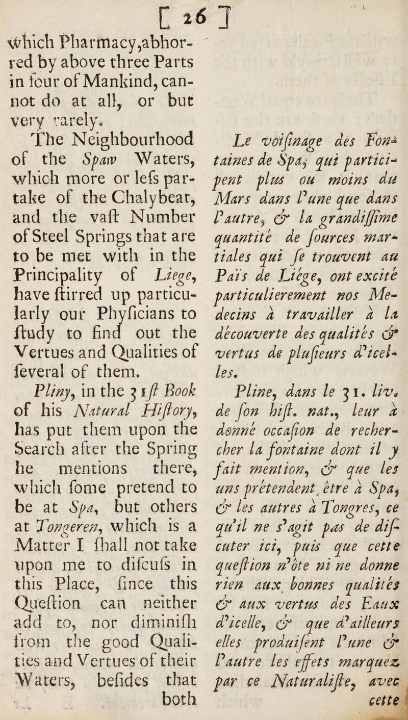 c which Pharmacy,abhor¬ red by above three Parts in four of Mankind, can¬ not do at all, or but very rarely. The Neighbourhood of the Spaiv Waters, v/hich more or lefs par¬ take of the Chalybear, and the vafl: Number of Steel Springs that are to be met with in the Principality of Liege^ have ftirred up particu¬ larly our Phyficians to ftudy to find out the Vertues and Qualities of feveral of them. Plmjy in the j i/ Book of his N^iturd Hijlory^ has put them upon the Search after the Spring he mentions there, which fome pretend to be at but others at yongere?j^ which is a Matter I (hall not take upon me to difcufs in this Place, fince this Qiieftion can neither add to, nor diminifli from the good Quali¬ ties and Vertues of their Waters, befides that both he vGtfmdge des Fon^ tdines de Spdj qui pdvtich pent plm ou moins du Mdrs ddns Pune que ddns Pdutrej Id grandiffime qudntite de fources mdY^ tidies qui fe trouvent au Pats de Liége^ ont excite pdrticulierement nos Me-- decins a trdvdiller a Id découverte des qudlités &amp; vertus de plufieurs d'^iceh les, Pline J ddns le liv^ de fon hijl, ndt,^ leur d donné occajîon de recher^ cher Id font dine dont il y fait mention^ &amp; que les uns prétendent^ être a Spa<^ dr les autres a TongreSy ce qutl ne s^agit pas de dif cuter îci^ puis que cette quefiion rPote ni ne donne rien aux^ bonnes qualités Ô* dux vertus des Eaux ddicelle^ cF que d^ailleurs elles produifent Pune à* Pautre les effets marquez par ce Naturalijle^ avec cette
