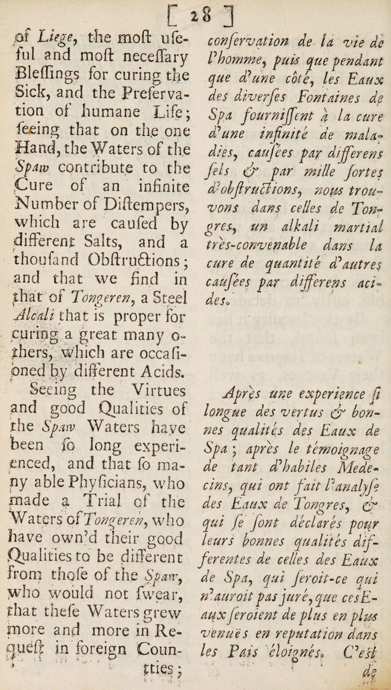 c ■ 01 Liege, the moft ufe- ful and moft neceffary Bleffings for curing the Sick, and the Preferva- tion of humane Life; feeing that on the one Hand, the Waters of the Spaiv contribute to the .Cure of an infinite Number of Diftempers, which are caufed by differeni: Salts, and a thoufand Obftruâions; and that we find in that of Tongjren, a Steel JLali üizt is proper for curing a great many thers, Which are occafi- pned by different Acids. Seeing the Virtues pnd good Qualities of the Spaiv Waters have been fo long experi¬ enced, and that fo ma¬ ny ablePhyficians, who made a Trial of the Waters ofTo^gerer/, who have own’d their good Qualities to be different from thofe of the Spaiv, Wio would not fwear, that thefe Waters grew more and more in Re- queft in foreign Coun- '' '  ' '■ tties : * <• / V - .x-t -, 8 ] confervation de U vie de Phomme, puis que pendam que d/une eke, les Eaux des diverfes Fontaines de Spa fournirent a la cure d'aune infinite de tnala^ dees, caufees par dijferens fels ifr par milk fortes d^ohJlruBions, nous trou-- vons dans cedes de Ton^ gres, un alkali martial tres-convenahle dans la cure de quantité dl^autres caufées par differens acL de So Apres une experience Ji longue des vertus ér bon- nés qualités des Eaux de Spa ; apres le témoignage de tant d'^habiles Mede* ci ns, qui ont fait Panalyfe des Eaux de Tongres, cf qui fe font déclarés pour leurs bonnes qualités dif¬ ferentes de cedes des Eaux de Spa, qui feroit-ce qui n'^.auroit pas juré, que cesE- aux jeroient de plus en plus venues en reputation dans les Pais éloirgnéso Cksi