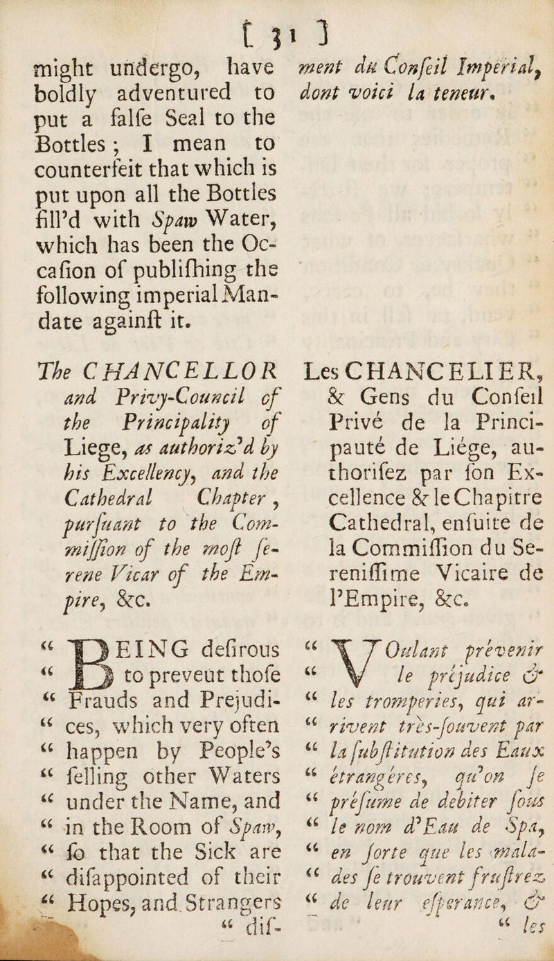 tpi might undergo, have ment da Con fell Imperial^ boldly adventured to put a falfe Seal to the Bottles ; I mean to counterfeit that which is put upon all the Bottles fill’d with Spavo Water, which has been the Oc- cafion of publifhing the following imperial Man¬ date againft it. The CHANCELLOR and Privy-Council of the Principality of Liege, as authorized hy his Excellency^ and the Cathedral Chapter, purfuant to the Com- mijjion of the mojl fe- rene Vicar of the Em- pire^ &amp;c. dont voici la teneur* a Being defirous to preveut thofe Frauds and Pfejudi- ces, which very often happen by People’s felling other Waters under the Name, and in the Room of Spaw^ lb that the Sick are difappointed of their Hopes, and Strangers diL u iC a <i a Ci, Les CHANCELIER, &amp;: Gens du Confeil Privé de la Princi¬ pauté de Liège, au- thorifez par fon Ex¬ cellence Scie Chapitre Cathedral, enfuite de la Com.miffion du Se- reniflîrne Vicaire de l’Empire, &amp;c. Voulant prévenir le prejudice &amp; les tromperies^ qui ar¬ rivent tresfouvent par la fubf ituîion des Eaux étrangères^ qti on je pré fume de débiter Jou^s le nom d^Eau de Spdy en jorte que les mala¬ des je trouvent frufî? e Z de leur efperance^ é a U a U U U U a U (C