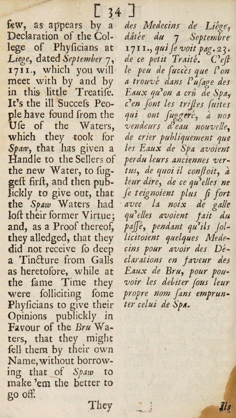 [ H 3 few, as appears by a Declaration of the Col¬ lege of Phyficians at LtegCy dated September 7, 1711., which you will meet with by and by in thb little Treatife. It’s the ill Succefs Peo¬ ple have found from the Ufe of the Waters, which they took for that has given a Handle to the Sellers of the new Water, to fug- geft firft, and then pub- lickly to give out, that the SpAw Waters had loft their former Virtue; and, as a Proof thereof, they alledged, that they did not receive fo deep a Tinfture from Galls as heretofore, while at the fame Time they were folliciting fome Phyficians to give their Opinions publickly in Favour of the Bru Wa¬ ters, that they might fell them by their own Name, without borrow¬ ing that ^f Spaw to make ’em the better to go ofE des Médecins de hibge.j datée du 7 Septembre 1711., qui fe voitpag.2^, de ce petit Traité. C^ejl le peu de fucces que P on a trouvé dans Pufage des Eaux qtPon a cru de Spa^ c^en font les trijles fuites qui ont fuggeréy a nos vendeurs dPeau nouvelle^ de crier publiquement que les Eaux de Spa avoient perdu leurs anciennes ver¬ tus^ de quoi il confoity i leur dire y de ce qu^elles ne fe teignoient plus fi fort avec la noix de galle qu’celles avoient fait du pajféy pendant quails JoU licit oient quelques Me dép¬ eins pour avoir des Dé-* clarations en faveur des Eaux de BrUy pour pou* voir les débiter fous leur propre nom fans emprun* ter celui de Spa. ils They