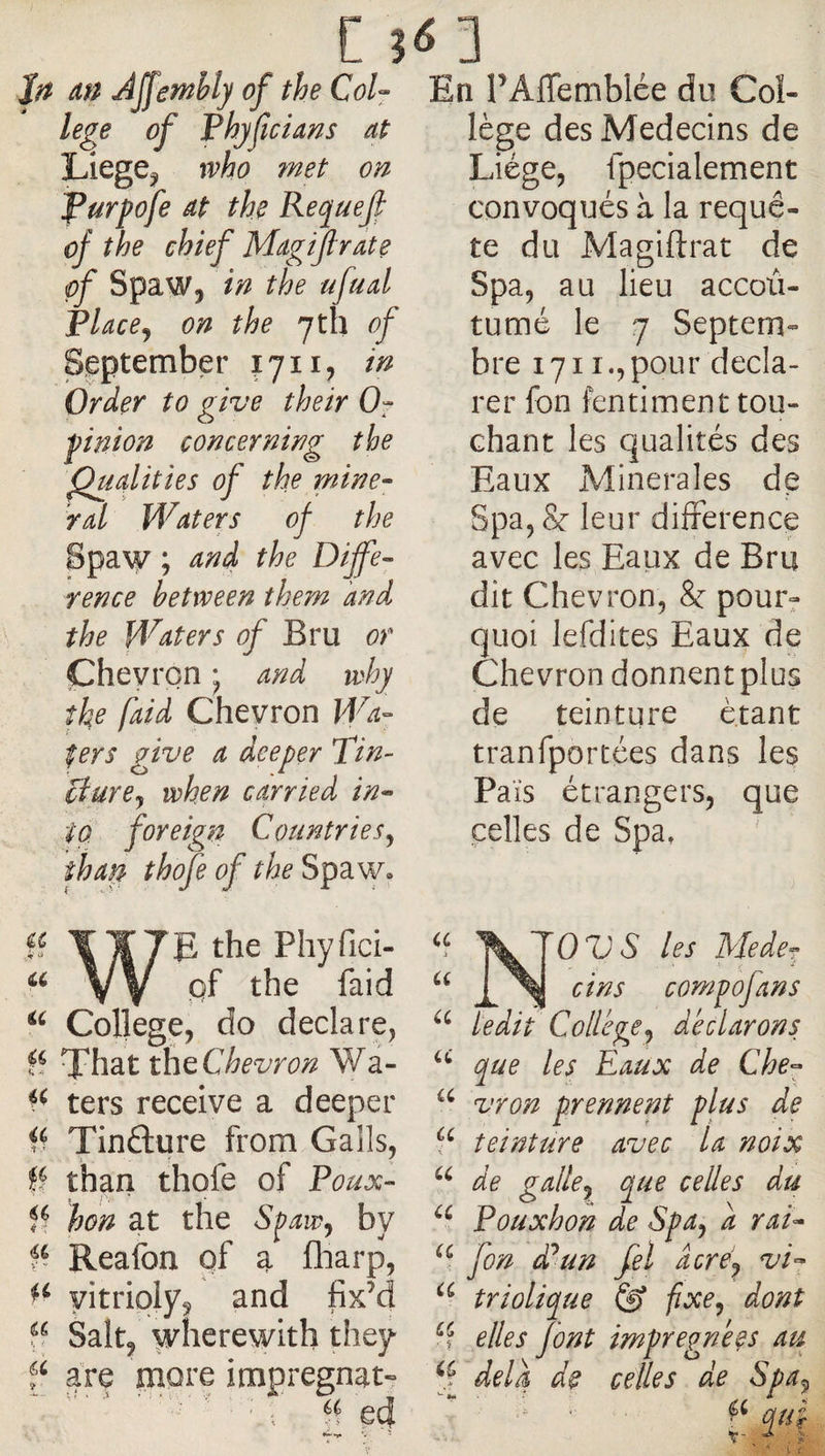 An Ajfemhly of the Col- lege of Phffcians at Liege^ who ?net on purpofe at the Requeji of the chief Magtflrate of Spaw, in the ufual Place^ on the 7tb of September 1711, if^ Order to give their 0- ■pinion concerning the ^udities of the mine¬ ral Waters of the Spaw ; and the Diffe¬ rence between them and the Waters Bru or Chevron • and why the faid Chevron Wa¬ fers give a deeper Tin- ciure<y when carried in¬ to foreign Countries^ than thofe of the Spaw. a a a WE the Phyfici. pf the faid College, do declare, That the Chevron Wa- ters receive a deeper Tinfture from Galls, ff than thofe of Poux- hon at the Spaw^ by Reafon of a fliarp, yitriply, and fixM Salt, wherewith they f are more imprégnât- ' i ed En PAffemblée du Col¬ lège des Médecins de Liège, fpecialement convoqués à la requê¬ te du Ma gift rat de Spa, au lieu accoù- tumé le 7 Septem¬ bre 1711.,pour decla¬ rer fon fentiment tou¬ chant les qualités des Eaux Minérales dp Spa, &amp; leur difference avec les Eaux de Bru dit Chevron, &amp; pour^ quoi lefdites Eaux de Chevron donnentpius de teinture étant tranfportées dans les Pais étrangers, que celles de Spa. les Mede- (^orr/pofans ledit College^ déclarons que les Eaux de Che- vron prennent plus de teinture avec U noix de gallcy que celles du Pouxhon de Spa^ a rai- fon d^un fel âcréj vi- triolique @ fixe^ dont ^ elles font imprégnées au delà de celles de Spa^ qu