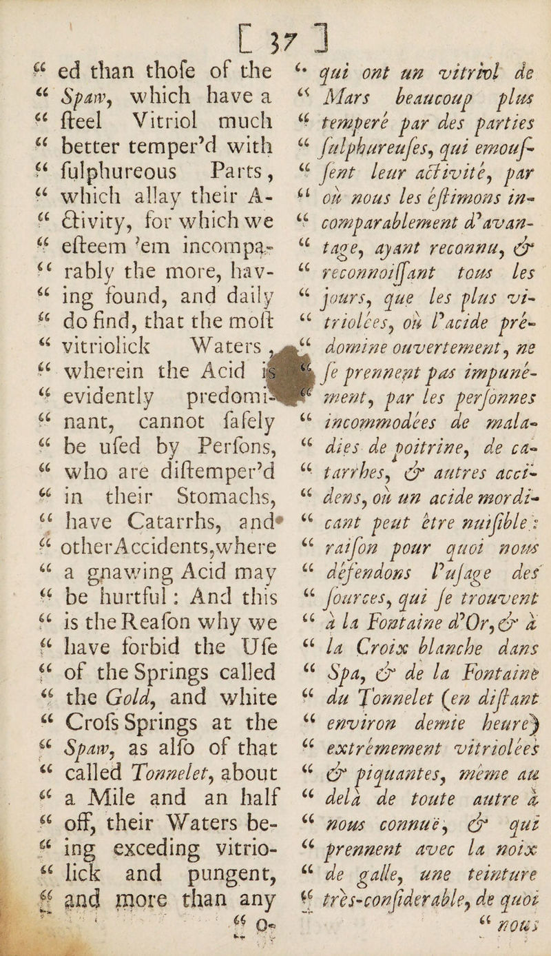 U a C 37 ] ed than thofe of the qui ont un vitrkl de Spawj which have a fteel Vitriol much better temper’d with fulphureous Parts, which allay their A- ûivity, for which we efteem ’em incompa» M rably the more, hav- ing found, and daily do find, that the moll triolees^ ou Pacide pré- vitriolick Waters domine ouvertement wherein the Acid i^^fe prennent pas impune^ evidently predomi^lr rnent^ par tes perjdnnes nant, cannot fafely incommodées de mala^ Mars beaucoup plus temperé par des parties julphureufes^ qui emouf- Jent leur aciivité^ par ou nous les é[limons in-- comparablement d^avan- tage^ ayant reconnu^ reconnotlfant tous Les jours^ que les plus vk i(. ■ ' ^ - a u be ufed by Perfons, who are diftemper’d in their Stomachs, have Catarrhs, and* otherAccidents,where a gnawing Acid may be hurtful: And this 5^ is theReafon why we have forbid the Ufe of the Springs called the Gold, and white Crofs Springs at the Spawj as alio of that called Tonnelet^ about a Mile and an half off, their Waters be- ing exceding vitrio- lick and pungent, fl ^iad more than any ; ‘ '■ ■' O'- dies de poitrine^ de ca- tarrhes^ &amp; autres acck denSy ou un acide mordk cant peut être nmfiblei raifon pour quoi nous défendons Pujage des jour ces y qui je trouvent “ a la Fontaine d^Oryét' a la Croix blanche dans S pay dr de la Fon taint du formel et Çen dijlant environ demie heure^ extrêmement vitriolées cF piquantes y meme au delà de toute autre 1 nom connue y dr qui prennent avec la noix de galley une teinture tres-confiderable^ de quoi a nous