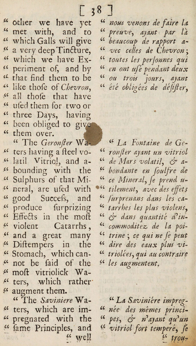 U cc a otlier we have yet met with, and to which Galls will give a very deepTinfture, which we have Ex- périment of, and by that find them to be like thofe of Chevron^ all thofe that have ufed them for two or three Days, having been obliged to giv^^ them over. The Geronjler ters having a fieel vo- latil Vitriol, and a- bounding with the Sulphurs of that Mi- “ neral, are ufed with “ good Succefs, and produce furprizing Eff’efts in the moft violent Catarrhs, and a great many Diftempérs in the Stomach, which can- not be faid of the moft vitriolick Wa- ters, which rather' augment them. The ScLvinieYe^2i^ ters, which are im- pregnated with the f fame Principles, and well nous venons de faire la preuve^ ayant far la beaucoup de rapport a- vec celles de Chevron \ toutes les perjormes qui en ont ujé pendant deux ou trois jours J ayant été obligées de déjifer^ i(. a U U Ci U Ci Ci Ci Ci La Fontaine de Ge^ ronjler ayant un vitriol de Mars volatil^ ér a- boudante en foulfre de ce Minerai^ je prend tilementj avec des effets furprenans dans les ca¬ tarrhes les plus violensj (F dans quantité ddin- commodité2s d.e la poi¬ trine ; ce qui ne Je peut dire des eaux plus vi¬ triolées j qui au contraire les augmentent, O ■ La Saviniére imp née des memes ,pri pes^ ér n*ayant qt vitriol fort tempere