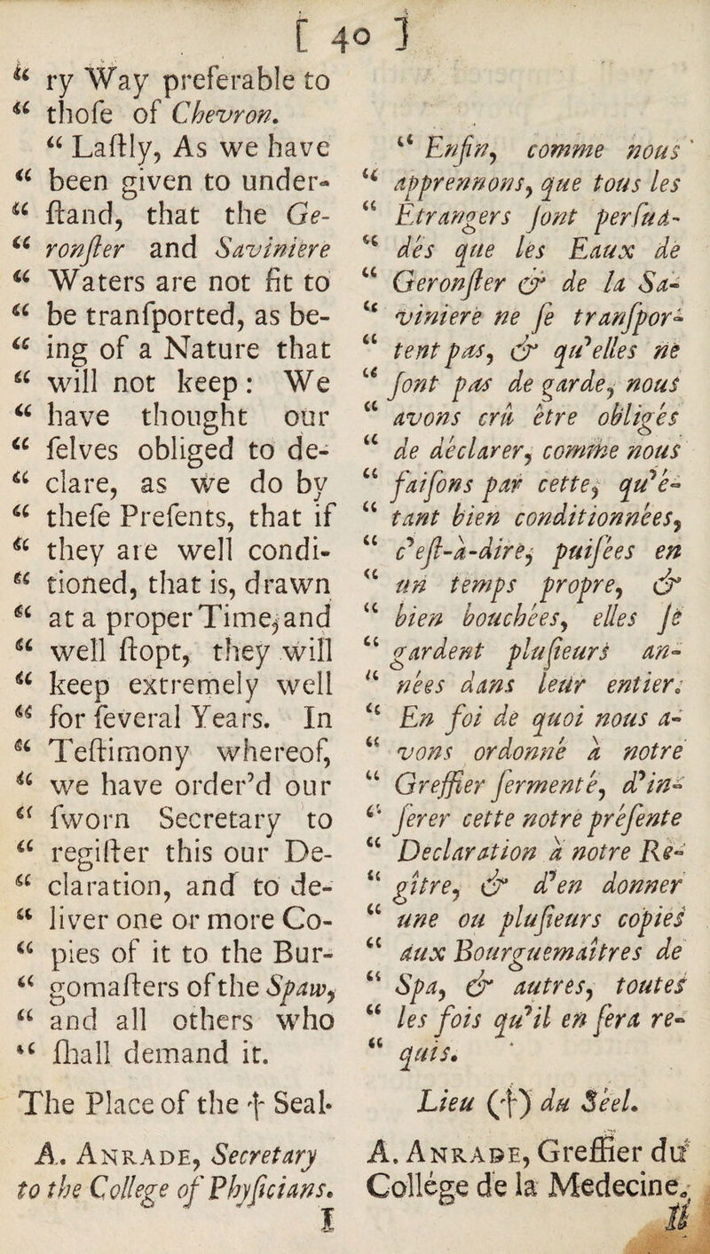 [ 4° 1 ry Way preferable to thofe of Chevron. Laftly, As we have been given to under- ftand, that the Ge- ronjler and Saviniere Waters are not fit to be tranfported, as be- ing of a Nature that will not keep: We have thought our felves obliged to de- dare, as We do by thefe Prefents, that if they are well condi- tioned, that is, drawn at a proper Time, and well fl:opt, they will keep extremely well for feveral Years. In Teftimony whereof, we have order’d our fworn Secretary to regifter this our De- claration, ancf to de- liver one or more Co- pies of it to the Bur- gomafters of the Spaw^ “ and all others who flaall demand it. The Place of the f Seal* A, Anrade, Secretary to the College ofŸhyficians. Enjin^ comme nous ' apprennonsy que tous les “ Etrangers Jont perfud- dès que lès Eaux de Geronjler éè de U Sa^ ‘‘ vinierè ne fe tranfpor^ ‘‘ tent pu^y dr qcEelles ne jont pud de garde y nous “ avons cru être obliges de déclarerÿ cornihe nous “ faifons par cettcy qu^è^ tant bien conditionneeSy ‘‘ c’*ejl-a-direj puifées en un temps proprcy dr bien houchêeSy elles Jè ‘‘ gardent plu je ur s an^ nées dans Leür entiers ‘‘ En foi de quoi nous a^ ‘‘ vons ordonné a notre “ Greffier fermente y d^in^ ferer cette notre pré fente “ Declaration a notre Rè^ “ gîtrCy cf dl^en donner une ou plufîeurs copies aux Bourguemaîtres de Spay &amp; autresy toutes “ les fois qu'ait en fera re^ “ quis* Lieu (4) du Séel. A. Anrade, Greffier dii Collège de la Medecine,^