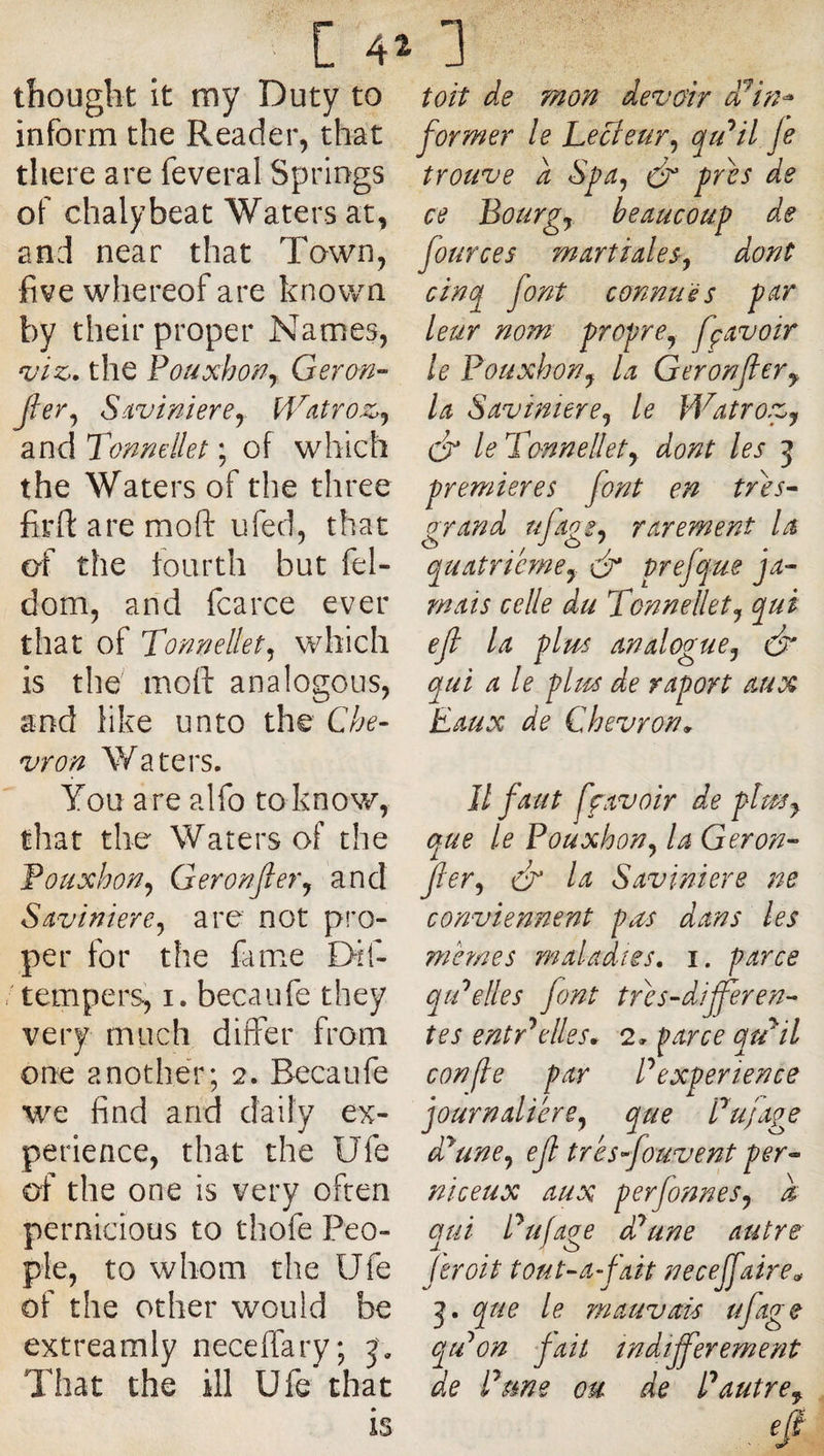 thouglit it my Duty to inform the Reader, that tliere are feveral Springs of chalybeat Waters at, and near that Town, five whereof are known by their proper Names, viz>. the Fouxhon^ Geran- Jler^ S.ivinierey W^itroz>^ and Tonmllet ; of which the Waters of the three firfi: are moft ufed, that of the fourth but fel- dom, and fcarce ever that of Tonnellet^ which is the moft analogous, and like unto the Che¬ vron Waters. You are alfo toknow, that the Waters of the Fouxhon^ Geronfier^ and Savinlere^ are not pro¬ per for the fame Dif- ' tempers, i. becaufe they very much differ from one another; 2. Becaufe we find and daily ex¬ perience, that the Ufe of the one is very often pernicious to thofe Peo¬ ple, to whom the Ufe of the other would be extreamly neceffary; j'. That the ill Ufe that toit de mon devoir d/in^ former le hecieur^ qtdil je trouve a Spa^ dj pres de ce Bourgs beaucoup de fources martiales^ dont cinq font connues p^r leur nom propre^ fçavoir le Pouxhon^ la Geronfler^ la Saviniere^ le Watrovj cf le Tonnellety dont les 5 premieres font en tr^es^ grand ufagSy rarement la quatricmcy dr prefque ja¬ mais celle du Tonnellety qui ejt la pim analogue^ ds* qui a le pim de raport aux Eaux de Chevron Il faut ffavoir de plm^ que le Pouxhon^ la Geron- Jlery dr la Saviniere ne conviennent pus dans les memes maladies, i. parce qtPelles font tdes-dijferen¬ tes entdelles^ 2, parce qtPil confie par P experience journalière^ que Pujage d^une^ ejl trèsfouvent per- niceux aux perfonneSy k qui Pu/age dPune autre fer oit tout-afait neceffaire^ que le mauvais ufage qtPon fait îndifferement de P me ou de P autre,.