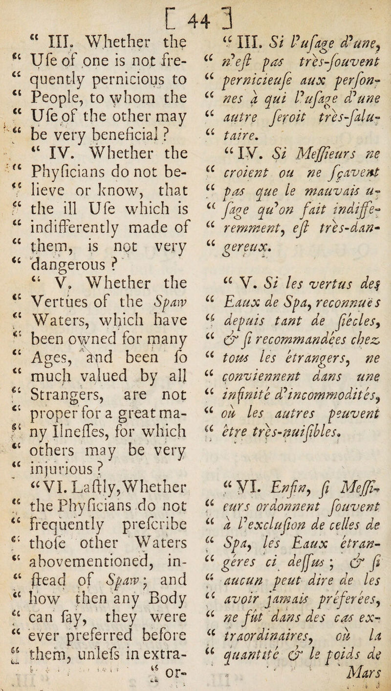 “ m, Whether the Ufe of one is not fre- quently pernicious to People, to whom the ‘‘ Ufe pf the other may be very beneficial ? IV. Whether the Phyficians do not be- V lieve or know, that the ill Ufe which is ‘‘ indifferently made of thena, is not very ‘‘ dangerous ?  V, Whether the Vertües of the Spaw Waters, which have been o\yned for many ‘‘ Ages, àiid been fo much valued by all Strangers, are not properfora greatma- ny Ilneffes, for which others may be very injurious ^WI. Laffly, Whether the Phyficiahs do not frequently prefcribe thole other Wafers r . ^ abovementioned, in- ftead of Sp^!V‘ and how then any Body can fay, they were ever preferred before them, unlefs in extra- h ' V i O in. Si Pufage êPune^ fpejl pa^ tres-fouvenl pernicieufe aux perfon^ nes a qui Pufage êPune autre feroit tres-Jalu- taire, IV. Si Mefjieurs ne croient ou ne fçavent pas que le mauvais a Yernment^ eji tres-dan-^ gereux, V. Si les vertus de^ Eaux de Spa^ reconnues depuis tant de fiécles^ a ^ ji recommandées chez, tous les étrangers^ ne conviennent dans une infinité d^incommodités^ ou les autres peuvent être tres-nuijihles» yi. Enfin^ fi Mefjï^ eurs ordonnent fiouvent a Pexclufiîon de celles de Spay les Eaux étran- gères ci deffius ; dr fi aucun peut dire de les avoir jamais préfierées^ ne fiât dans des cas ex- îraordinairesj ou la quantité &amp; le poids de ’ ' ' ' Mars