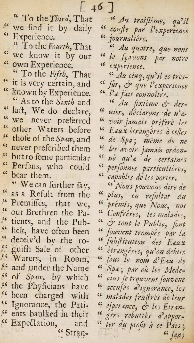 To That Ju troifteme^ qu'^il we find it by daily « co^p par Peoçperience Experience. journalière. ^ ^ To the That Au quatre^ que nopi^s we know it by our le fgavons par notre own Experience. experience. ^ To the Fifthy That Au cinq^ qu^il es tres-f- it is veiy certain^ and Ô* que Pexperience known by Experience. Pa pait connottre. ^ As to the Sixth and Au jixicwe ^ der^ laft, We do declare, nier y déclarons de rPa^ we never preferred voir jamais préféré les Il other Waters before Eaux étrangères a celles thOiC of the SpaWy and de Spa * même de ne ^ never prelcnbed them les avoir jamais ordon^ qtPa de certaines Peifons, \yho could perfonnes particuliéresy beai them. capables de les porter. We can further fay, Nous pouvons dire de Il as a Refult from the plusy en refultat du Piemilfes, that W'^e, promis y que Nous y nos ^ ourPiethien the Pa- Confreresy les maladesy /| tients, and the Pub< '' tout le PubliCy font lick, have often been fouvent trompés par la ^ by -the ro- fuhjl it ut ion des Eaux it. ^uifli Sale of other ctrangéresy qiPon débité Waters, in Rooin, ^ fous le nom d^Eau de fS and under the Nai-pe Spa; par où les Mede^ f: of SpaiVy by which dns Je trouvent fouvent the Phyficians have accujes d^ignoranccy les 5^ been charged with malades fruftrés de leur Ignorance, the Pati-* ejperanccy les Et ran- ents baulked in their '' rebuttés dftppor^ Expeftation, and ter du ptop a ce Pais- ^!Str^a^ - ' ' “ “jans