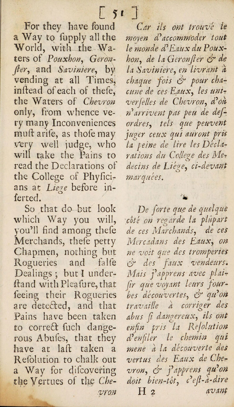 [ 5» For they have found a Way to fupply all the World, vvhh the Wa¬ ters of Pouxhor^j Gero}?- Jler^ and ScLviniere^ h\ \ vending at all Times] I inftead of each of thefe, the Waters of Chevron only, from whence ve¬ ry many Inconveniences muft arife, as thofe may v'ery well judge, who will take the Pains to read the Declarations of the College of Phyficir ans at Ltege before iri- ferted. So that do- but look which Way you will, you’ll find among thefe Merchands, thefe petty Chapmen, nothing but Rogueries and falfe Dealings ; but I under* ftand with Pleafure, that feeing their Rogueries are detected, and that Pains have been taken to correft fuch dange¬ rous Abufes, that they have at laft taken a Refolutioa to chalk out a Way for difeovering the Vertues of the Che- 3 Car Us ont trouve le moyen accommoder tout le monde d^Eaux du Poux- hon^ de la Geronjler Ô’ la SavimerCj en livrant a chaque fois four cha¬ cune de ces Eaux^ les unir verjelles de Chevron^ d^ou rUarrivent pus peu de def-, ordres^ tels que peuvent juger ceux qui auront pris la peine de lire les Décla¬ rations du College des Mer de ci ns de Liéze* ci-devant O ' 79J arquées. De forte qu^ de quelque \coté on regarde la plupart de ces Marchands^ de ces Mercadans des Eaux^ on ne volt cjue des tromperies Cr des faux vendeurs. Mais j\ipprens avec pi air jir que voyant leurs four¬ bes découvertes^ &amp; qiPon travaille a corriger des abus a dangereux, ils ont enfin pris la Rejoluîwn d^enfiler le chemin qui mene a la ddecouverte des vertus des Eaux de Cher vron,f &amp; j'^apprens qu'mon doit bien4ét, c'^ejl-a-dire