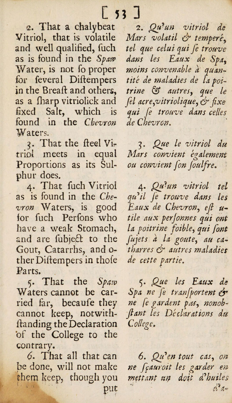 2. That a chalybeat Vitriol, that is volatile and well qualified, fuch as is found in the Spatv Water, is not fo proper for feveral Diftempers in the Breaft and others, as a fharp vitriolick and fixed Salt, which is found in the Chevron Waters. That the fteel Vir triol meets in equal Proportions as its Sul¬ phur does. 4. That fuch Vitriol as is found in the Che¬ vron Waters, is good for fuch Perfons who have a weak Stomach, and are fubjeO: to the Gout, Catarrhs, and 0- ther Diftempers in thofe Parts. 5. That the Waters cannot be car¬ ried far, becaufe they cannot keep, notwith- ftanding the Declaration of the College to the contrary. <5. That all that can be done, will not make thera keep, though you * * ‘ ‘ ■ put 2. Qu ^un vitriol de Mars volatil temperè^ tel que celui qui fe trouve dans les Eaux de Spa^ moins convenable a quan¬ tité de maladies de la poi¬ trine © autres^ que le fel acre^viîriolique^ ér fixe qui fe trouve dans celles de Chevron. J. Que le vitriol du Mars convient egalement ou convient [on Joulfre. • 4. Qtpun vitriol tel qtdil fe trouve dans les Eaux de Chevron^ ejl u* tile aux perjonnes qui ont la poitrine foible^ qui font fujets a la goute^ au ca- tharres & autres maladies de cette partie. 5. Que les Eaux de Spa ne fe tranfportent à* ne fe gardent nonob- fiant les Déclarations du College, 6. Qu ^en tout cas^ on ne ffauroit les garder en mettant utt doit d^huiles