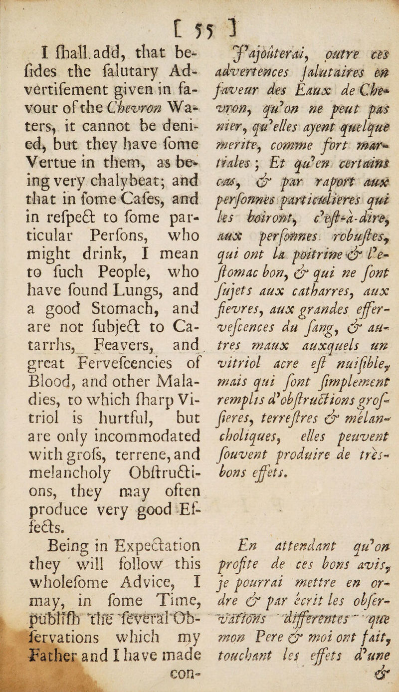 I fliaîl.add, that be- fides the falutary Ad^ vertifement given in fa¬ vour of the Qhe^^rôn Wa* ters, it cannot be deni¬ ed^ but they have fome Vertue in them, as be* ing very chalybeat; and that in fome Cafes, and in refpeâ: to fome par¬ ticular Perfons, who might drink, I mean to fuch People, who have found Lungs, and a good Stomach, and are not fubjeft to Ca¬ tarrhs, Feayers, and great Fervefcencies of Blood, and other Mala¬ dies, to which fharp Vi¬ triol is hurtful, but are only incommodated withgrofs, terrene, and melancholy Obftrufti- ons, they may often produce very good Ef¬ fets. Being in Expectation they ' will follow this wholefome Advice, I may, in fome Time, publifti ïîffi fervations which my Father and I have made con- outre cet advertences jalutaire^ eft paveur des Eaux de Che^ vrm^ fu^on ne peut pm nier J elles ayent sptel^è meritVj comme fort mwr^ tiales ; Et q/den^ 'certains dr par r apart ausà perfonnèsypartkuli'ens qui les bairoMi^ c’^efl^a-dirc^ aut^ perfoUnes- robufles^ qui ont La poitrine Pe^ Jiomac bon^ df ^ui ne font fujets aux cat barres y aux fevreSj aux grandes ejfer-^ vejcences du fangj df au^ très 7naux auxquels un vitriol acre ef nuifible^ ?nais qui font fimplement remplis d^obf ructions grof^ fereSy terrefres &amp; melan^’ choliqueSy elles peuvent fou vent produire de très» bons effets. En attendant qu^on prof te de ces bons avis^ je pourrai mettre en or» dre &amp; par écrit les ohfer» ~vafî6ns ''dfferentes '‘''qîfe mon Pere (p moi ont faity touchant les effets d'aune