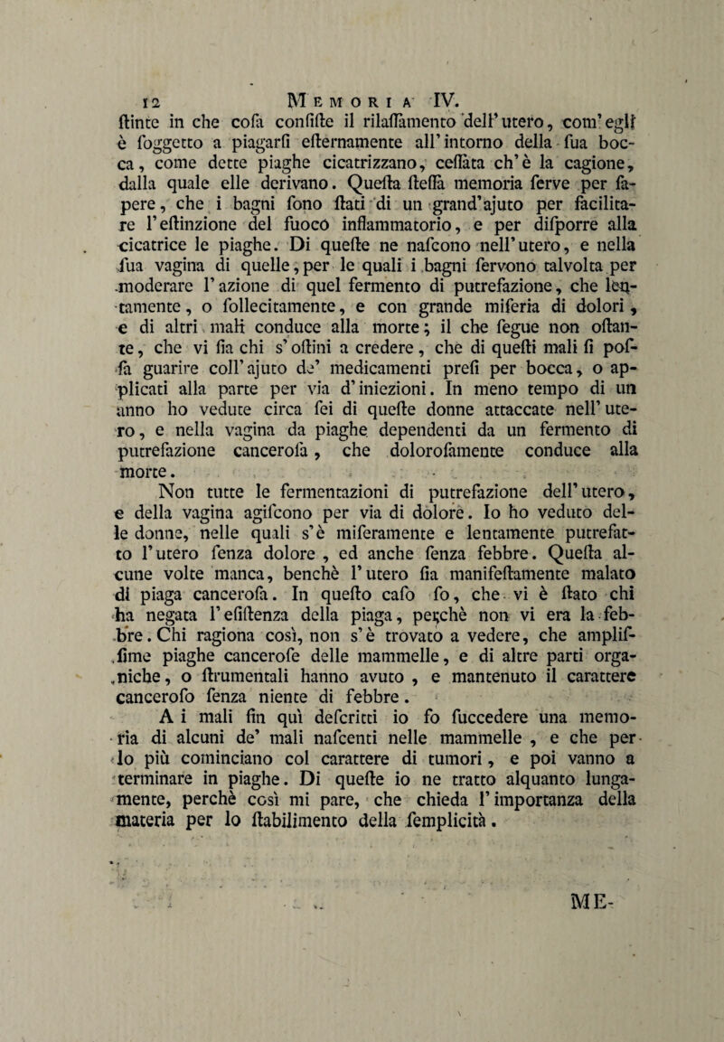 flinte in che eofa confitte il rilaflamento dell’utero, com’eglf è foggetto a piagarli etternamente all’ intorno della fua boc¬ ca, come dette piaghe cicatrizzano, celiata eh’è la cagione, dalla quale elle derivano. Quella fteflà memoria ferve per fa- pere, che i bagni fono flati di un grand’ajuto per facilita¬ re l’ettinzione del fuoco infiammatorio, e per difporre alla cicatrice le piaghe. Di quelle ne nafeono nell’ utero, e nella fua vagina di quelle,per le quali i bagni fervono talvolta per -moderare l’azione di quel fermento di putrefazione, che len¬ tamente , o follecitamente, e con grande miferia di dolori, e di altri mali conduce alla morte ; il che fegue non ottan¬ te , che vi fia chi s’ottini a credere, che di quelli mali fi pof- •fa guarire coll’ajuto de’ medicamenti prefi per bocca, o ap¬ plicati alla parte per via d’iniezioni. In meno tempo di un anno ho vedute circa fei di quelle donne attaccate nell’ ute¬ ro, e nella vagina da piaghe dependenti da un fermento di putrefazione cancerofa, che dolorofamente conduce alla •morte. , - Non tutte le fermentazioni di putrefazione dell’utero, e della vagina agifeono per via di dolore. Io ho veduto del¬ le donne, nelle quali s’è inferamente e lentamente putrefat¬ to l’utero fenza dolore , ed anche fenza febbre. Quella al¬ cune volte manca, benché l’utero fia manifeftamente malato di piaga cancerofa. In quello cafo fo, che vi è flato chi ha negata l’efittenza della piaga, perchè non vi era la feb¬ bre. Chi ragiona cosi, non s’è trovato a vedere, che amplif- ,lìme piaghe cancerofe delle mammelle, e di altre parti orga¬ niche, o ttrumentali hanno avuto , e mantenuto il carattere cancerofo fenza niente di febbre. A i mali fin qui deferitti io fo fuccedere una memo- • ria di alcuni de’ mali nafeenti nelle mammelle , e che per • lo più cominciano col carattere di tumori, e poi vanno a terminare in piaghe. Di quelle io ne tratto alquanto lunga¬ mente, perchè così mi pare, che chieda l’importanza della materia per lo ttabilimento della femplicità. j. ME-