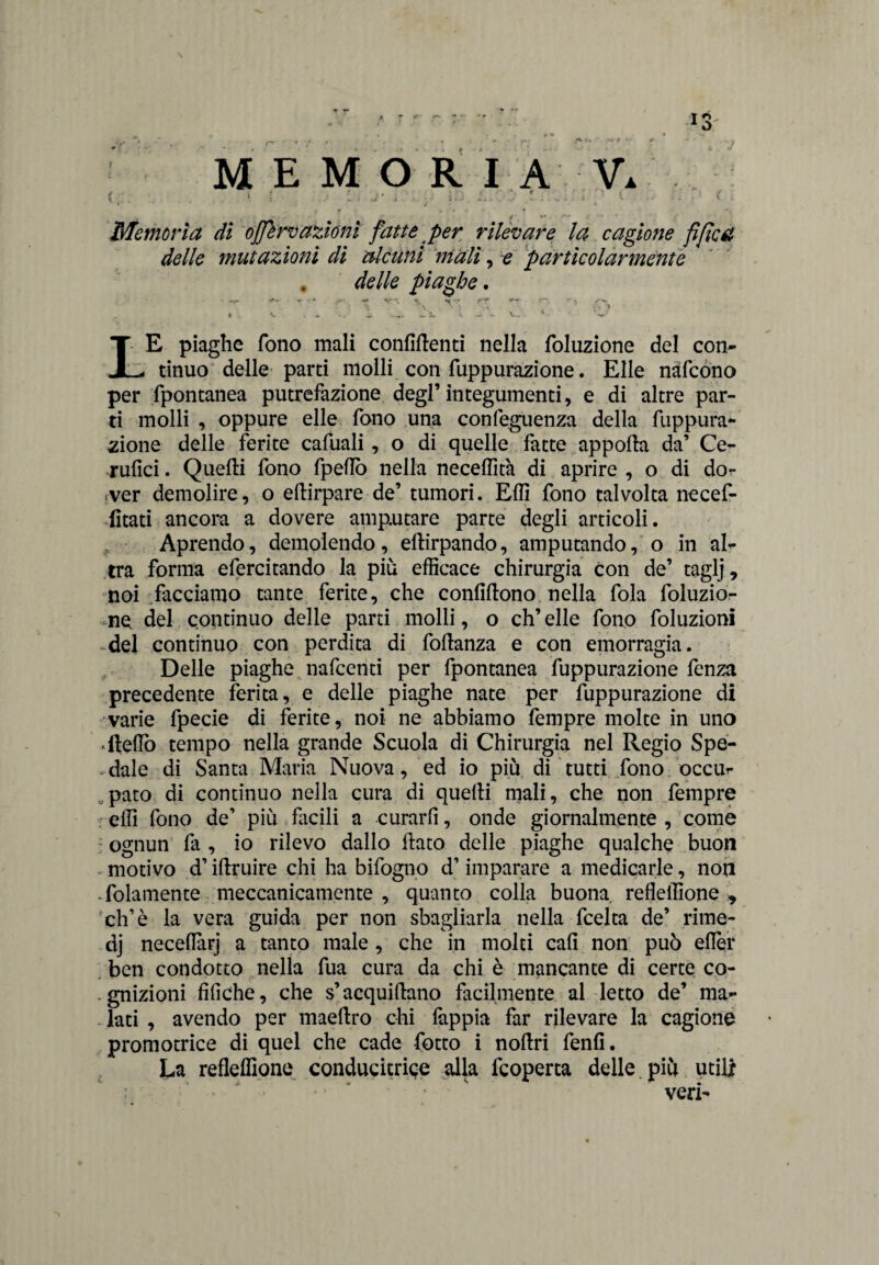 MEMORI A V. . j- - ■ .. ' :. .. ; <• Memoria di ojjlrv azióni fatte per rilevare la cagione fi fica delle mutazioni di alcuni mali, e particolarmente . delle piaghe. •v +• *- * -J V ** - - f** •' « V- ■ ^ \ 7 ;S t * . ^ ... .. ls v ... « v. <- ? LE piaghe fono mali confidenti nella foluzione del con¬ tinuo delle parti molli con fuppurazione. Elle nàfcono per fpontanea putrefazione degl’integumenti, e di altre par¬ ti molli , oppure elle fono una confeguenza della fuppura¬ zione delle ferite cafuali, o di quelle fatte apporta da’ Ce- rufici. Quefti fono fpertò nella neceffità di aprire , o di dor .ver demolire, o eftirpare de’ tumori. Efll fono talvolta necef- fitati ancora a dovere amputare parte degli articoli. Aprendo, demolendo, eftirpando, amputandolo in al¬ tra forma efercitando la più efficace chirurgia con de’ taglj, tioi facciamo tante ferite, che confirtono nella fola foluzio- me del continuo delle parti molli, o eh’ elle fono foluzioni del continuo con perdita di fortanza e con emorragia. Delle piaghe nafeenti per fpontanea fuppurazione fenza precedente ferita, e delle piaghe nate per fuppurazione di varie fpecie di ferite, noi ne abbiamo fempre molte in uno ‘llefiò tempo nella grande Scuola di Chirurgia nel Regio Spe¬ dale di Santa Maria Nuova, ed io più di tutti fono occur paro di continuo nella cura di quelli mali, che non fempre effi fono de’ più facili a curarli, onde giornalmente , come ognun fa , io rilevo dallo flato delle piaghe qualche buon motivo d’iftruire chi ha bifogno d’imparare a medicarle, non folamente meccanicamente , quanto colla buona, reflellione * eh’è la vera guida per non sbagliarla nella feelta de’ rime- dj necefiàrj a tanto male , che in molti cali non può elìer ben condotto nella fua cura da chi è mancante di certe co- . gnizioni fifiche, che s’acquirtano facilmente al letto de’ ma¬ lati , avendo per maellro chi lappia far rilevare la cagione promotrice di quel che cade fotto i nollri fenfi. La refleflìone conducitru-e alla feoperta delle più utili