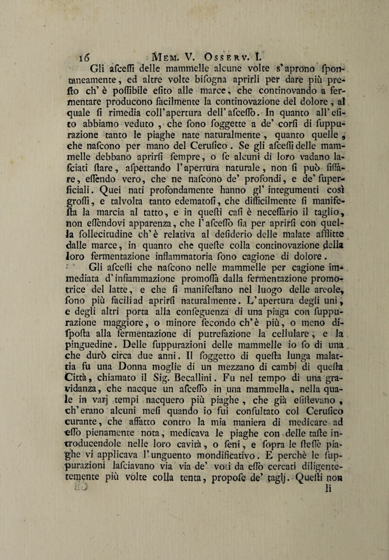 Gli afeefli delle mammelle alcune volte s’aprono fpon- rancamente, ed altre volte bifogna aprirli per dare più pre¬ tto eh’ è poffibile efito alle marce, che continovando a fer¬ mentare producono facilmente la continovazione del dolore , al quale fi rimedia coll’apertura deirafeefiò. In quanto all’di¬ co abbiamo veduto , che fono foggette a de’ cord di depu¬ razione tanto le piaghe nate naturalmente , quanto quelle , che nafeono per mano del Cerufico . Se gli afeefli delle mam¬ melle debbano aprirli Tempre, o fe alcuni di loro vadano la- feiati fiare, afpettando l’apertura naturale, non fi può fida¬ re, efièndo vero, che ne nafeono de’ profondi, e de’fuper- ficiali. Quei nati profondamente hanno gl’ integumenti così grofli, e talvolta tanto edematofi, che difficilmente fi manife- tta la marcia al tatto, e in quefii cafi è necefiàrio il taglio, non eflèndovi apparenza, che l’afceflo fia per aprirli con quel¬ la follecitudine eh’è relativa al delìderio delle malate afflitte dalle marce, in quanto che quelle colla continovazione della loro fermentazione infiammatoria fono cagione di dolore. ’  Gli afeefli che nafeono nelle mammelle per cagione im* mediata d’infiammazione promoflà dalla fermentazione promo¬ trice del latte, e che fi manifellano nel luogo delle areole, fono più facili ad aprirli naturalmente. L’apertura degli uni, e degli altri porta alla confeguenza di una piaga con fuppu- razione maggiore, o minore fecondo eh’ è più, o meno di- fpolla alla fermentazione di putrefazione la cellulare, e la pinguedine. Delle fuppurazioni delle mammelle io fo di una che durò circa due anni. Il foggetto di quella lunga malat¬ tia fu una Donna moglie di un mezzano di cambi di quella Città, chiamato il Sig. Becallini. Fu nel tempo di una gra¬ vidanza , che nacque un afceflo in una mammella, nella qua¬ le in varj tempi nacquero più piaghe , che già elìdevano , eh’erano alcuni meli quando io fui confultato col Cerufico curante, che affatto contro la mia maniera di medicare ad cflò pienamente nota, medicava le piaghe con delle tafle in- troducendole nelle loro cavità, o feni, e fopra le delle pia¬ ghe vi applicava l’unguento mondificativo. E perchè le fup¬ purazioni lafciavano via via de’ voci da elio cercati diligentc- temente più volte colla tenta, propofe de’ tagìj. Quelli non