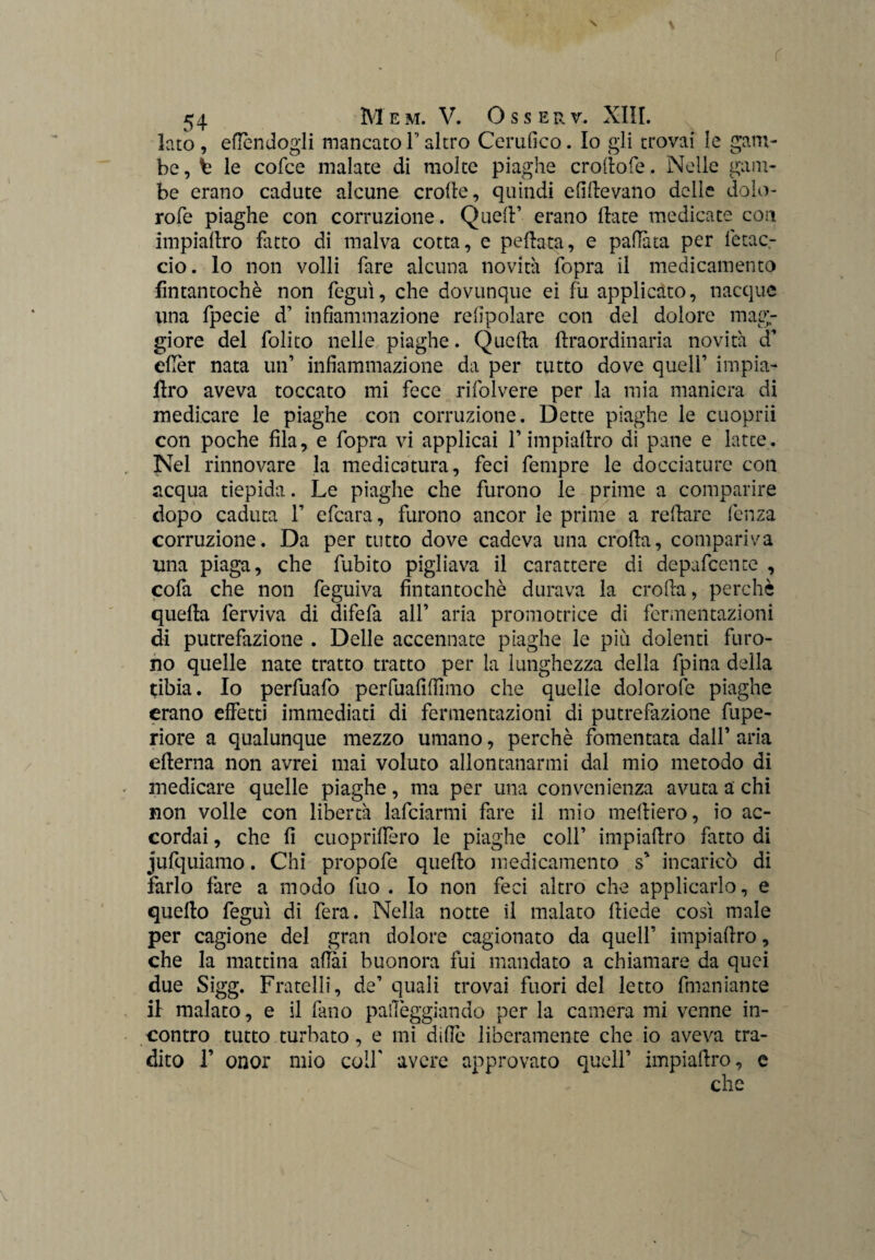 lato , eflcndogli mancato F altro Certifico. Io gli trovai le gam¬ be, t le cofce malate di molte piaghe crollofe. Nelle gam¬ be erano cadute alcune erode, quindi elìdevano delle dolo- rofe piaghe con corruzione. Quell’ erano date medicate con impiadro fatto di malva cotta, e pedata, e pallata per fetac- cio. lo non volli fare alcuna novità fopra il medicamento fintantoché non feguì, che dovunque ei fu applicato, nacque lina fpecie d’ infiammazione refipolare con del dolore mag¬ giore del folito nelle piaghe. Quella draordinaria novità cf efièr nata un’ infiammazione da per tutto dove quell’ impia¬ dro aveva toccato mi fece rifolvere per la mia maniera di medicare le piaghe con corruzione. Dette piaghe le cuoprii con poche fila, e fopra vi applicai l’impiadro di pane e latte. Nel rinnovare la medicatura, feci fempre le docciature con acqua tiepida. Le piaghe che furono le prime a comparire dopo caduta 1’ efeara, furono ancor le prime a redare lenza corruzione. Da per tutto dove cadeva una eroda, compariva una piaga, che fubito pigliava il carattere di depafeente , cofa che non feguiva fintantoché durava la eroda, perchè queda ferviva di difefa all’ aria promotrice di fermentazioni di putrefazione . Delle accennate piaghe le più dolenti furo¬ no quelle nate tratto tratto per la lunghezza della fpina della tibia. Io perfuafo perfuafifiìmo che quelle dolorofe piaghe erano effetti immediati di fermentazioni di putrefazione fupe- riore a qualunque mezzo umano, perchè fomentata dall’ aria edema non avrei mai voluto allontanarmi dal mio metodo di medicare quelle piaghe, ma per una convenienza avuta a chi non volle con libertà lafciarmi fare il mio medierò, io ac¬ cordai , che fi cuopriffero le piaghe coll’ impiadro fatto di jufquiamo. Chi propofe quedo medicamento s' incaricò di farlo fare a modo fuo . Io non feci altro che applicarlo, e quedo feguì di fera. Nella notte il malato diede così male per cagione del gran dolore cagionato da quell’ impiadro, che la mattina aliai buonora fui mandato a chiamare da quei due Sigg. Fratelli, de’ quali trovai fuori del letto dilaniarne il malato, e il fano palleggiando per la camera mi venne in¬ contro tutto turbato, e mi dille liberamente che io aveva tra¬ dito F onor mio colf avere approvato quell’ impiadro, e