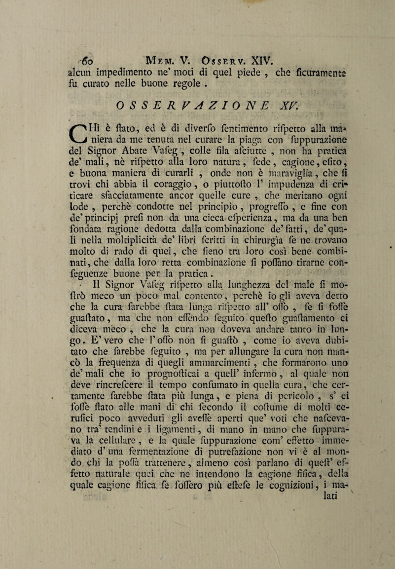 alcun impedimento ne’ moti di quel piede , che deliramente fu curato nelle buone regole . OSSERVAZIONE XV CHi è (lato, ed è di diverfo fcntimento rifpetto alla ma¬ niera da me tenuta nel curare la piaga con depurazione del Signor Abate Vafeg , colle fila afciutte , non ha pratica de’ mali, nè rifpetto alla loro natura, fede, cagione, efito, e buona maniera di curarli , onde non è maraviglia, che (i trovi chi abbia il coraggio, o piuttòdo F impudenza di cri* tìcare sfacciatamente ancor quelle cure , che meritano ogni lode , perchè condotte nel principio, progredo , e fine con de’ principj prefi non da una cieca efpcricnza, ma da una ben fondata ragione dedotta dalla combinazione de’ fatti, de’ qua¬ li nella moltiplicità de’ libri fcritti in chirurgia fe ne trovano molto di rado di quei, che fieno tra loro così bene combi¬ nati, che dalla loro retta combinazione fi pollano tirarne con- feguenze buone per la pratica. Il Signor Vafeg rifpetto alla lunghezza del male fi mo- lìrò meco un poco mal contento, perchè io gli aveva detto che la cura farebbe (lata lunga rifpetto all’ odo , fe fi folle guadato, ma che non cllendo feguito quedo guadamento ei diceva meco , che la cura non doveva andare tanto in lun¬ go . E’ vero che F olfo non fi guadò , come io aveva dubi¬ tato che farebbe feguito , ma per allungare la cura non man¬ cò la frequenza di quegli ammaramenti, che formarono uno de’ mali che io prognollicai a quell’ infermo , al quale non deve rincrefcere il tempo confumato in quella cura, che cer¬ tamente farebbe data più lunga, e piena di pericolo , s’ ci folle dato alle mani di chi fecondo il codume di molti ce- rufici poco avveduti gli avelie aperti que’ voti che nafeeva- no tra’ tendini e i ligamenti, di mano in mano che fuppura- va la cellulare , e la quale depurazione coni’ effetto imme¬ diato d’una fermentazione di putrefazione non vi è al mon¬ do chi la polla trattenere, almeno così parlano di qued’ ef¬ fetto naturale quei che ne intendono la cagione finca, della quale cagione fìlìca fe. fodero più edefe le cognizioni, i ma-