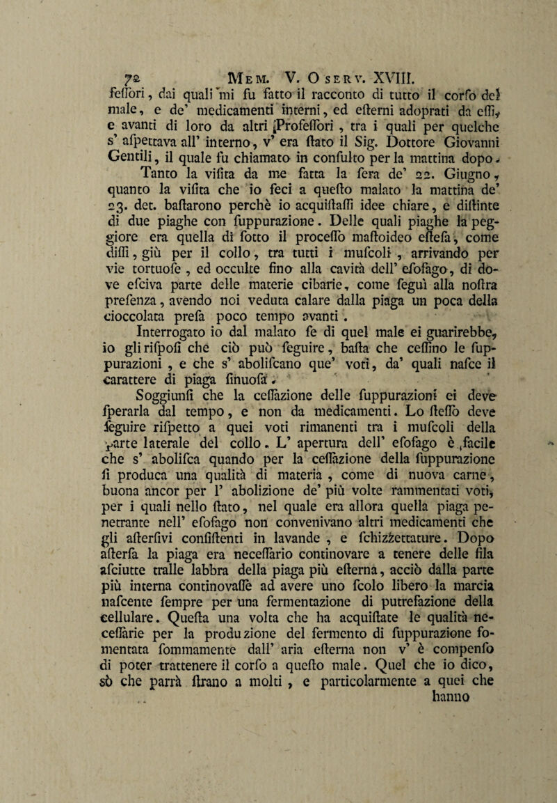 felibri, dai quali Imi fu fatto il racconto di tutto il corfo del male, e de’ medicamenti interni, ed edemi adoprati da dii* e avanti di loro da altri iProfeflòri , tra i quali per quelche s’ affettava all’ interno, v’ era dato il Sig. Dottore Giovanni Gentili, il quale fu chiamato in confulto per la mattina dopo * Tanto la vifita da me fatta la fera de’ 22. Giugno * quanto la vidta che io feci a quedo malato la mattina de’ 23. det. badarono perchè io acquidadì idee chiare, e didime di due piaghe con fuppurazione. Delle quali piaghe la peg¬ giore era quella di fotto il proceffo madoideo edefa, come dilli, giù per il collo, tra tutti i mufcoli , arrivando per vie tortuofe , ed occulte fino alla cavita dell’ efofago, di do¬ ve efciva parte delle materie cibarie, come feguì alla nodra prefenza, avendo noi veduta calare dalla piaga un poca della cioccolata prefa poco tempo avanti . Interrogato io dal malato fe di quel male ei guarirebbe* io gli rifpofi che ciò può feguire, bada che ceflino le de¬ purazioni , e che s’ abolifcano que’ voti, da’ quali nafce il carattere di piaga fihuofà # Soggiunfi che la ceflazione delle depurazioni ei deve fperarla dal tempo, e non da medicamenti. Lo dello deve feguire rifpetto a quei voti rimanenti tra i mufcoli della yarte laterale del collo* L’ apertura dell’ efofago è ^facile che s’ abolifca quando per la ceflazione della fuppurazione fi produca una qualità di materia , come di nuova carne, buona ancor per 1’ abolizione de’ più volte rammentati voti, per i quali nello dato, nel quale era allora quella piaga pe¬ netrante nell’ efofago non convenivano altri medicamenti che gli aderfivi confidenti in lavande , e fchizfcettature. Dopo aderfa la piaga era neceflàrio continovare a tenere delle fila afciutte traile labbra della piaga più edema, acciò dalla parte più interna continovafiè ad avere uno fcolo libero la marcia nafcente fempre per una fermentazione di putrefazione della cellulare. Queda una volta che ha acquidate le qualità ne- ceflarie per la produzione del fermento di fuppurazione fo¬ mentata fommamente dall’ aria edema non v’ è compenfo di poter trattenere il corfo a quedo male. Quel che io dico, sò che parrà Arano a moki , e particolarmente a quei che hanno