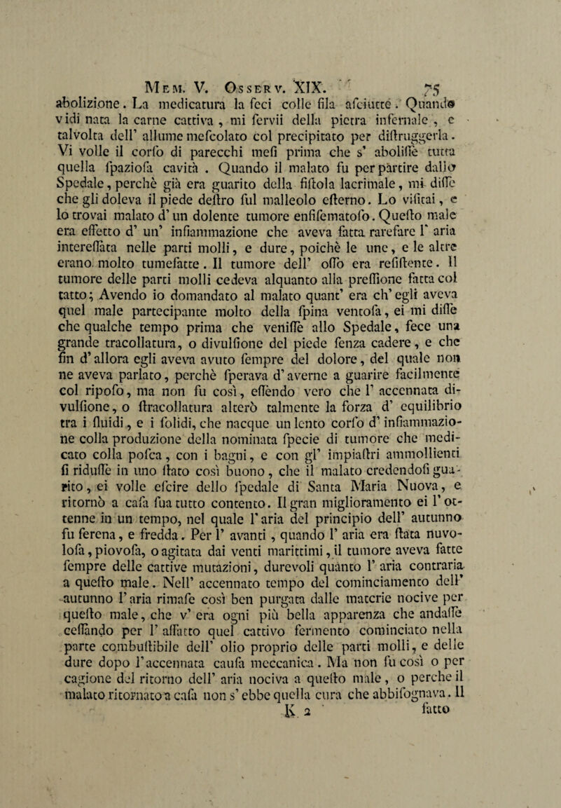 il) abolizione. La medicatura la feci colle fila afdutté. Quandi vidi nata la carne cattiva , mi fervii della pietra infernale , c talvolta dell’ allume mefcolato col precipitato per diflruggerla. Vi volle il corfo di parecchi meli prima che s’ abolifìe tutta quella lpaziofa cavità . Quando il malato fu per partire dallo Spedale, perchè già era guarito della fiftola lacrimale, mi ditte che gli doleva il piede deliro fui malleolo efterno. Lo vifitai, c lo trovai malato cT un dolente tumore enfifematofo. Quello male era effetto d’ un’ infiammazione che aveva fatta rarefare Y aria interefiata nelle parti molli, e dure, poiché le unc, e le altre erano, molto tumefatte. Il tumore dell’ olfo era refiflente. Il tumore delle parti molli cedeva alquanto alla prefiìone fatta coi tatto; Avendo io domandato al malato quant’ era ch’egli aveva quel male partecipante molto della fpina ventofa, ei mi dille che qualche tempo prima che vernile allo Spedale, fece una grande tracollatura, o divulfione del piede fenza cadere, e che fin d’allora egli aveva avuto fempre del dolore, del quale non ne aveva parlato, perchè fperava d’averne a guarire facilmente col ripofo, ma non fu così, eflèndo vero che Y accennata di¬ vulfione, o flracollatura alterò talmente la forza d’ equilibrio tra i fluidi , e i folidi, che nacque un lento corfo d’infiammazio¬ ne colla produzione della nominata fpecie di tumore che medi¬ cato colla pofea, con i bagni, e con gl’ impiaflri ammollienti fi riduffe in uno flato così buono, che il malato credendoti gua¬ rito , ei volle efeire dello fpedale di Santa Maria Nuova, e ritornò a cafa fua tutto contento. Il gran miglioramento ei l’ot¬ tenne in un tempo, nel quale Y aria del principio dell’ autunno fu ferena, e fredda. Per 1’ avanti , quando 1’ aria era fiata nuvo- lofa,piovofa, oagitata dai venti marittimi,U tumore aveva fatte fempre delle cattive mutazioni, durevoli quanto 1’ aria contraria a quello male. Nell’ accennato tempo del cominciattiento dell’ -autunno l’aria rimafe così ben purgata dalle materie nocive per quello male, che v’ era ogni più bella apparenza che andafle celiando per 1’ affatto quel cattivo fermento cominciato nella parte combuflibile dell’ olio proprio delle parti molli, e delle dure dopo l’accennata caufa meccanica. Ma non fu così o per cagione del ritorno dell’ aria nociva a quello male , o perche il malato ritornatoti calli non s’ebbe quella cura che abbifognava. 11 \i 2 * fatto