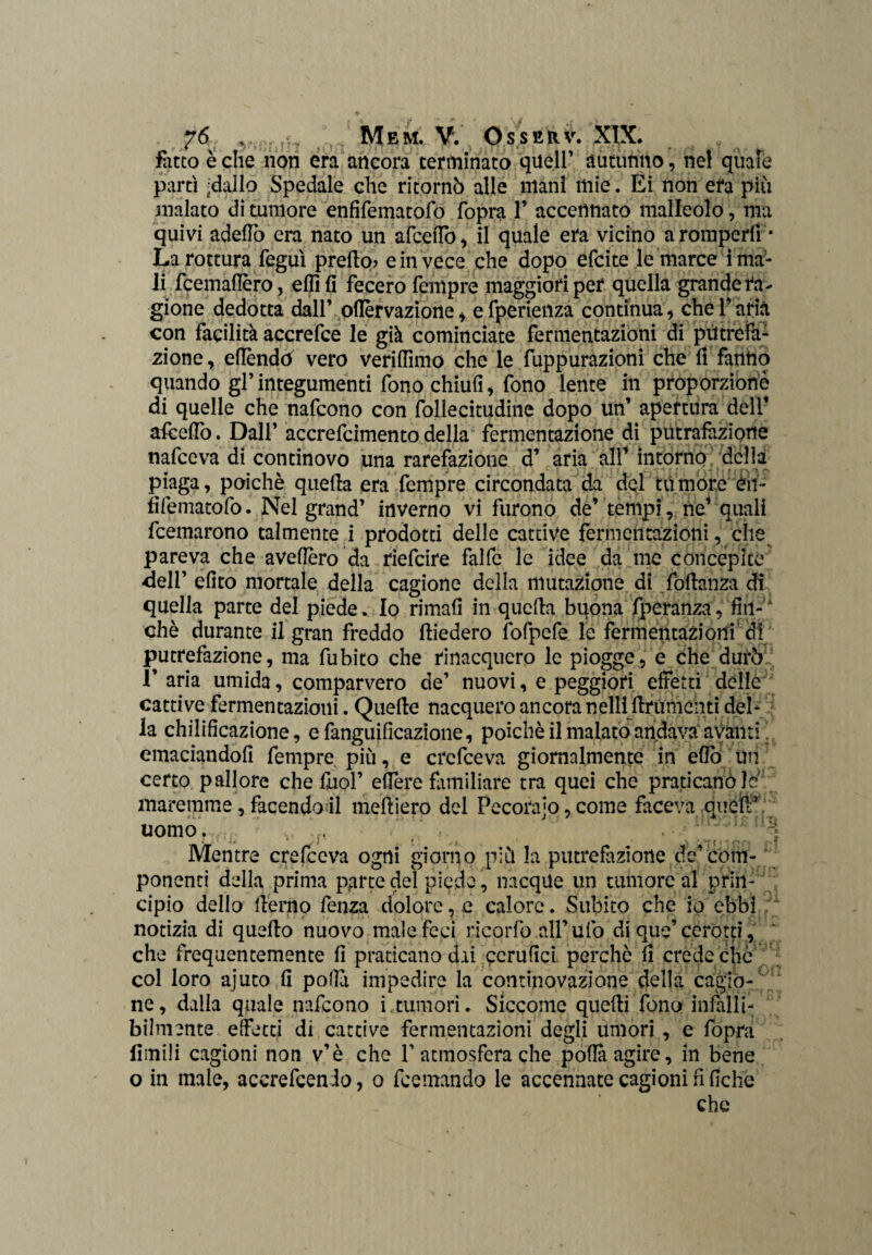 fatto òche non era ancora terminato quell’ autunno, nel quale partì -dallo Spedale che ritornò alle mani mie. Ei non era più inalato di tumore enfifematofo fopra 1’ accennato malleolo, ma quivi adelfo era nato un afcefiò, il quale era vicino a romperli * La rottura feguì predo? e in vece che dopo efcite le marce i ma¬ li fcemaflèro, elfi fi fecero Tempre maggiori per quella grande ra¬ gione dedotta dall’ ollèrvazione, efperienza continua, che l’aria con facilità accrefce le già cominciate fermentazioni di putrefa¬ zione, efléndò vero verifiìmo che le fuppurazioni che li fanno quando gl’integumenti fono chiufi, fono lente in proporzionò di quelle che nafcono con follecitudine dopo un’ apertura dell’ afèeflo. Dall’ accrefcimento della fermentazione di putrafazione nafceva di continovo una rarefazione d’ aria all1 intorno della piaga, poiché quella era Tempre circondata da del tumore èn- fìfematofo. Nel grand’ inverno vi furono de’ tempi, ne1 quali Ibernarono talmente i prodotti delle cattive fermentazioni, cìie pareva che avefièro da riefeire falfc le idee da me concepite dell’ efito mortale della cagione della mutazione di fodanza di quella parte del piede. Io rimali in quella buona fperanza, fin- chè durante il gran freddo diedero fofpcfe le fermentazioni di putrefazione, ma fubito che rinacquero le piogge, e che durò 1’ aria umida, comparvero de’ nuovi, e peggiori effetti delle cattive fermentazioni. Quede nacquero ancora nelli drumenti del- f la chilifìcazione, e fanguificazione, poiché il malato andava avanti. emaciandoli Tempre più, e crefceva giornalmente in elio Uri certo pallore che diol’ efiere familiare tra quei che praticano le' maremme, facendoli medierò del Pecorajo, come faceva queir uomo, tw.. . 71 ^ ^ 8 ; ; '■ * - / ‘ ; <■ Mentre crefceva ogni giorno più la putrefazione de’com-/ ponenti della prima parte dei piede, nacque un tumore al prin¬ cipio dello derno fenza dolore, e calore. Subito che io ebbi notizia di quedo nuovo male feci ricorfo all’ufo di que’ cerotti, che frequentemente d praticano dai ccrufìci perché li crede che col loro ajuto fi polii impedire la continovazione della cagio¬ ne, dalla quale nafcono i tumori. Siccome quedi fono infalli¬ bilmente effetti di cattive fermentazioni degli umori, e fopra limili cagioni non v’è che 1’atmosfera che polla agire, in bene o in male, accrefcendo, o feemando le accennate cagioni fi fiche che