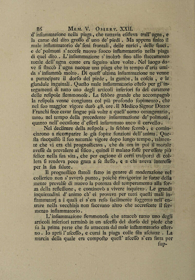 d’ infiammazione nella piaga, che tuttavia elìdeva trall’ ugna, e la carne del dito grofio d’ uno de’ piedi , Ma appena finito il male infiammatorio de’ fieni frantali, delle narici, delle fauci, e de'polmoni s’accefie nuovo fuoco infiammatorio nella piaga di quel dito . L’infiammazione s’inoltrò fino allo fiaccamente totale dell’ugna come era feguito altre volte. Nel luogo do¬ ve fi fiaccò l’ugna nacque una piaga che in tempo d’aria umi¬ da s’infiammò molto. Di quell’ ultima infiammazione ne venne a partecipare il dorfo del piede , la gamba, la cofcia , e le glandule inguinali. Quello male infiammatorio ellefo per gl’in¬ tegumenti di tutto uno degli articoli inferiori fu del carattere delle refipole fleminonofe. La febbre grande che accompagnò la refipola venne congiunta col più profondo fopimento, che nel fuo maggior vigore durò 48. ore. Il Medico Signor Dottor Franchi fece cavar langue più volte a quell’ uomo ottuagenario , tanto nel tempo della precedente infiammazione de’polmoni, quanto nell’ occafione d’efièrfi infiammato anco il cervello. Nel declinare della refipola , la febbre feemò , e comin¬ ciarono a ricomparire le già fopite funzioni dell’anima. Que¬ lla riacquifiò il fuo naturale vigore dopo lungo tempo, talmen¬ te che vi era chi prognofiicava , che da ora in poi il morale avelie da prevalere al fifico, quindi il malato folle per efière più felice nella fua vita, che per cagione di certi trafporti di col¬ lera fi rendeva poco grata a fe llefiò, e a chi aveva interefiè per la fua falute. Il prognofiico fintoli facto in genere di moderazione nel collerico non s’avverò punto, poiché rinvigorite le forze della mente prevalfe di nuovo la potenza del temperamento alla for¬ za della refieffione, e continovò a vivere inquieto. Le grandi inquietudini d’ animo eh’ ei provava per tutti quelli mali in¬ fiammatoli a i quali ei s’era refo facilmente foggetto nell’ en¬ trare nella vecchiaja non facevano altro che accrefcere il fer¬ mento infiammatorio. L’infiammazione fiemmonofa che attaccò tutto uno degli articoli inferiori terminò in un afeeffo del dorfo del piede che fu la prima parte che fu attaccata dal male infiammatorio efier- no. Io aprii l’afcefiò, e curai la piaga colle fila afeiutte . La marcia della quale era compollp quell’ afccfiò s’era fatta per lup-