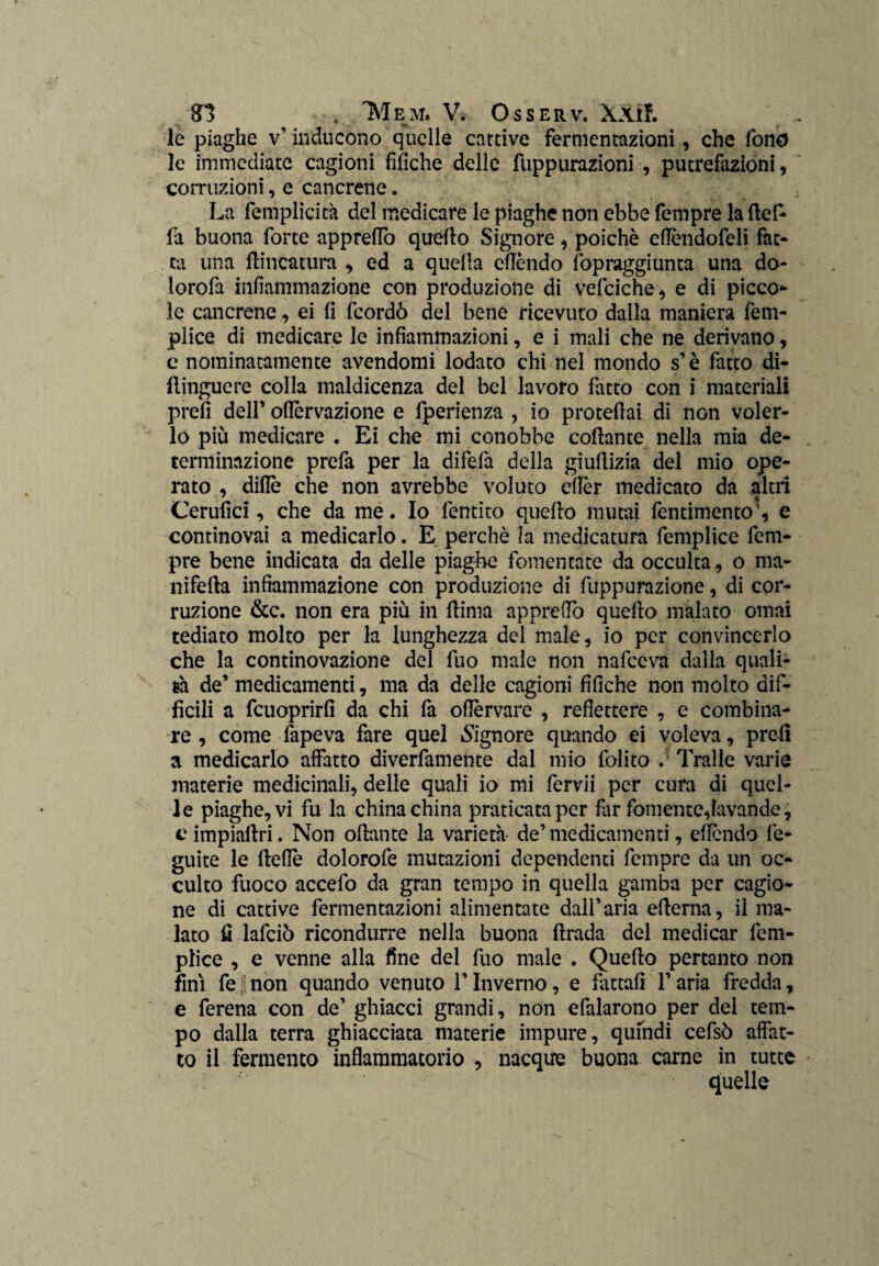 le piaghe v’ inducono quelle cattive fermentazioni, che fono le immediate cagioni fifiche delle fuppurazioni, putrefazioni, corruzioni, e cancrene. La femplicità del medicare le piaghe non ebbe fempre la ttef- fa buona forte apprettò quetto Signore, poiché ettèndofeli fat- tu una {lineatura , ed a quella cttòndo lòpraggiunta una do* lorofa infiammazione con produzione di vefciche, e di picco*- le cancrene, ei fi feordò del bene ricevuto dalla maniera fem* plice di medicare le infiammazioni, e i mali che ne derivano, c nominatamente avendomi lodato chi nel mondo s’è fatto di- flinguere colla maldicenza del bel lavoro fatto con i materiali prefi dell’ ottèrvazione e fperienza , io protettai di non voler¬ lo più medicare . Ei che mi conobbe collante nella mia de¬ terminazione prefa per la difetta della giuttizia del mio ope¬ rato , ditte che non avrebbe voluto cttèr medicato da altri Cerufici, che da me. Io fentito quello mutai fentimentoe continovai a medicarlo. E perchè la medicatura femplice fem¬ pre bene indicata da delle piaghe fomentate da occulta, o ma¬ nifella infiammazione con produzione di fuppurazione, di cor¬ ruzione &c. non era più in llima apprettò quello malato ornai tediato molto per la lunghezza del male, io per convincerlo che la continovazione del fuo male non nafeeva dalla quali¬ tà de’ medicamenti, ma da delle cagioni fifiche non molto dif¬ fìcili a fcuoprirlì da chi fa ottèrvare , refiettere , e combina¬ re , come fapeva fare quel Signore quando ei voleva, prelì a medicarlo affatto diverfamente dal mio folito . Traile varie materie medicinali, delle quali io mi fcrvii per cura di quel¬ le piaghe, vi fu la china china praticata per far fornente,lavande, e impiattri. Non ottante la varietà- de’medicamenti, effóndo fe- guite le flette dolorofe mutazioni dependenti fempre da un oc¬ culto fuoco accefo da gran tempo in quella gamba per cagio¬ ne di cattive fermentazioni alimentate dall’aria etterna, il ma¬ lato fi lafciò ricondurre nella buona ftrada del medicar fem- ptice , e venne alla fine del fuo male . Quetto pertanto non fini fe non quando venuto l’Inverno, e fattali l’aria fredda, e ferena con de’ ghiacci grandi, non efalarono per del tem¬ po dalla terra ghiacciata materie impure, qufndi cefsò affat¬ to il fermento infiammatorio , nacque buona carne in tutte quelle