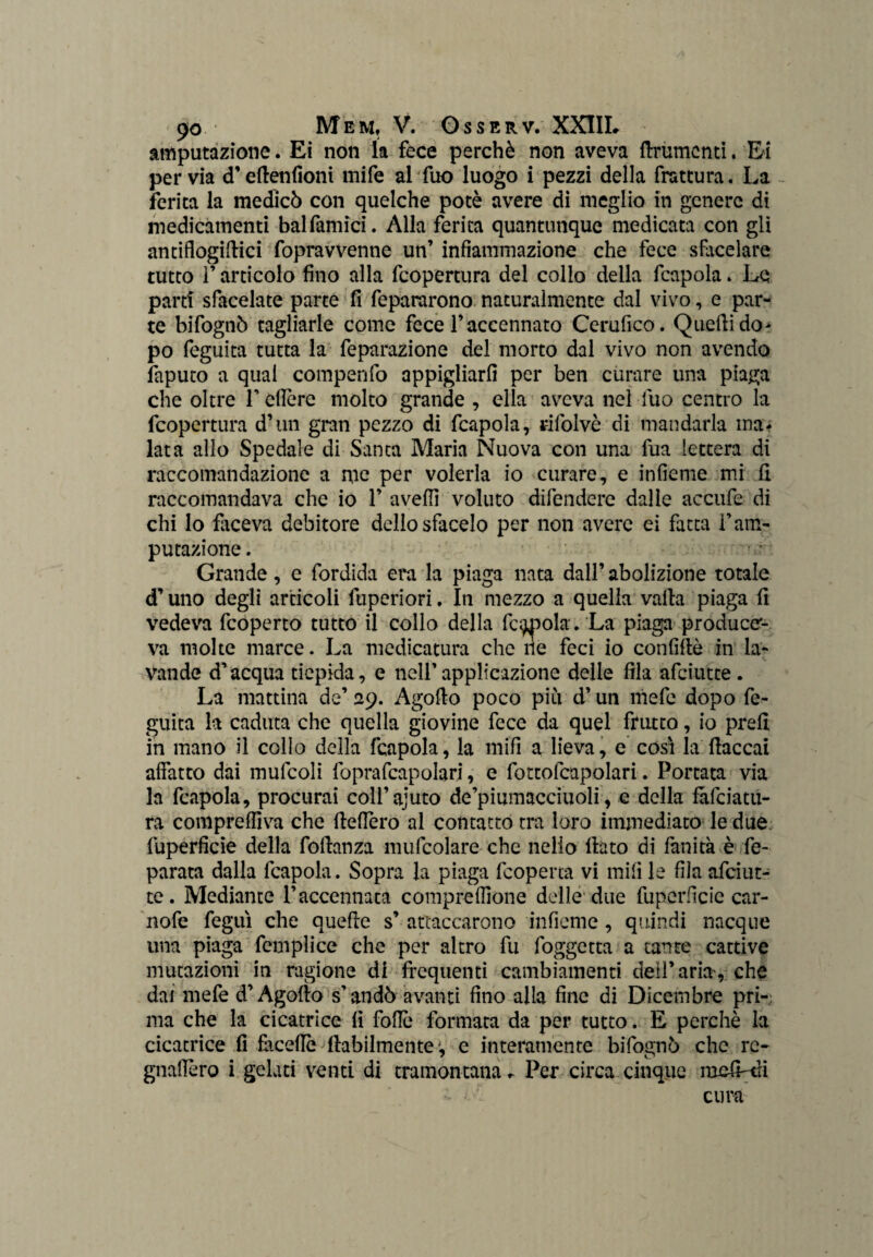 amputazione. Ei non la fece perchè non aveva finimenti. Ei per via cT efienfioni mife al fuo luogo i pezzi della frattura. La ferita la medicò con quelche potè avere di meglio in genere di medicamenti balfamici. Alla ferita quantunque medicata con gli antiflogiflici fopravvenne un’ infiammazione che fece sfàcelare tutto F articolo fino alla feopertura del collo della fcapola. Le partì sfacciate parte fi fepararono naturalmente dal vivo, e par¬ te bifognò tagliarle come fece l’accennato Cerufico. Quelli do¬ po feguita tutta la feparazione del morto dal vivo non avendo faputo a qual compenfo appigliarli per ben curare una piaga che oltre F edere molto grande , ella aveva nel fuo centro la feopertura d’un gran pezzo di fcapola, rifolvè di mandarla ma¬ lata allo Spedale di Santa Maria Nuova con una fua lettera di raccomandazione a me per volerla io curare, e infieme mi fi raccomandava che io F aveffi voluto difendere dalle accufe di chi lo faceva debitore dello sfacelo per non avere ei fatta F am¬ putazione . Grande, e fordida era la piaga nata dall’abolizione totale d’uno degli articoli fuperiori. In mezzo a quella valla piaga fi vedeva feoperto tutto il collo della fecola. La piaga produce¬ va molte marce. La medicatura clic ne feci io confiftè in la¬ vande d’acqua tiepida, e nell’applicazione delle fila afeiutte . La mattina de’ 29. Agofio poco piti d’un niefe dopo fe¬ guita la caduta che quella giovine fece da quel frutto, io prefi in mano il collo della fcapola, la rnifì a lieva, e cosi la fiaccai affatto dai mufcoli foprafcapolarj, e fottofcapolari. Portata via la fcapola, procurai coll’ajuto de’piumacciuoli, e della fafeiatu- ra compreffiva che fieflèro al contatto tra loro immediato le due fuperficie della fofianza mufcolare che nello fiato di fan ita è fe- parata dalla fcapola. Sopra la piaga (coperta vi rnifì le fila afeiut¬ te . Mediante l’accennata compresone delle due fuperficie car- nofe feguì che auefie s’ attaccarono infieme, quindi nacque una piaga fcmplice che per altro fu foggetta a tante cattive mutazioni in ragione di frequenti cambiamenti dell’aria, che dai mefe d’Agofio s’andò avanti fino alla fine di Dicembre pri¬ ma che la cicatrice fi follò formata da per tutto. E perchè la cicatrice fi fàceflò (labilmente , e interamente bifognò che rc- gnaflèro i gelati venti di tramontana. Per circa cinque mcfLtfi - cura