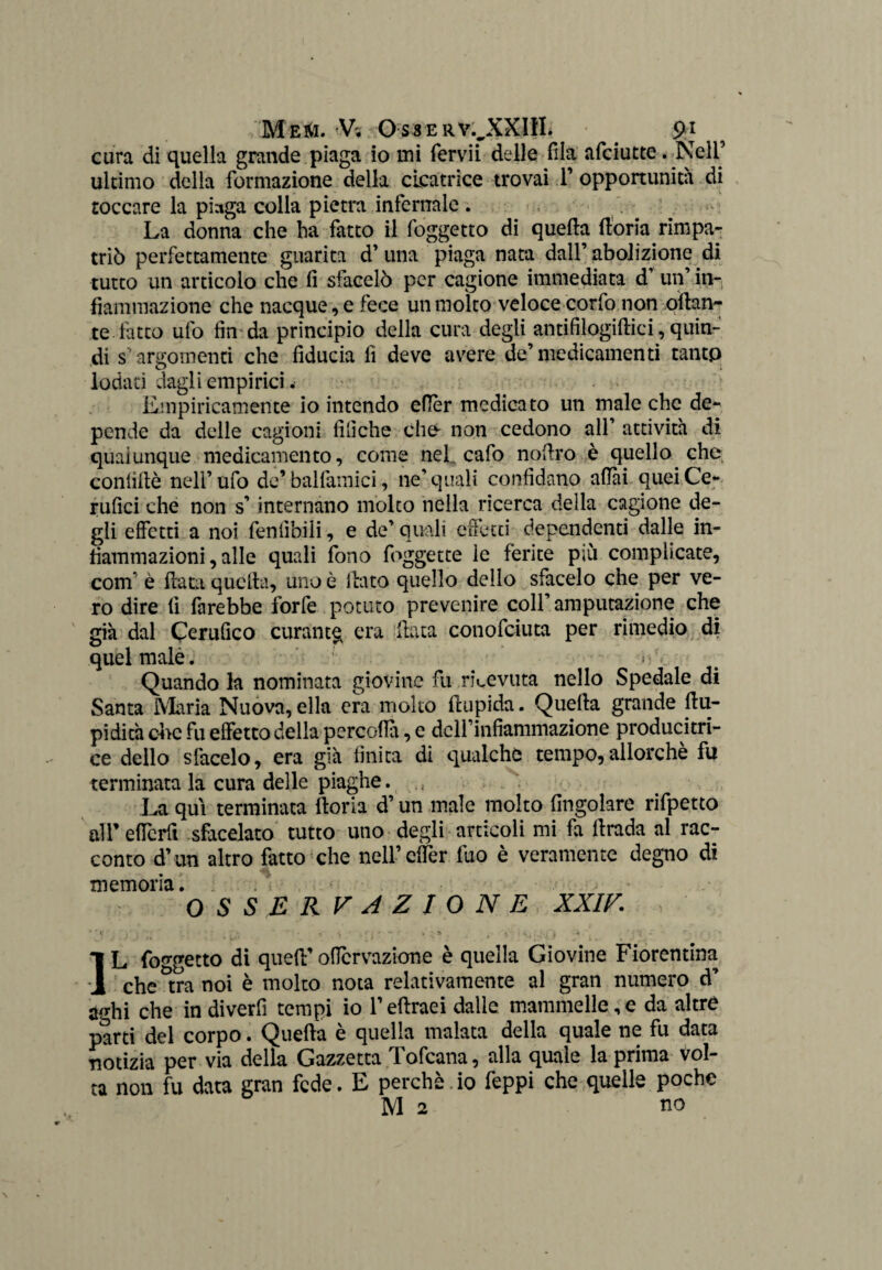 cura di quella grande piaga io mi fervii delle fila afciutte. Nell’ ultimo della formazione della cicatrice trovai T opportunità di toccare la piaga colla pietra infernale . La donna che ha fatto il foggetto di quella fioria rimpa¬ triò perfettamente guarita d’ una piaga nata dall’ abolizione di tutto un articolo che fi sfacelò per cagione immediata d’ un’ in-, fiammazione che nacque, e fece un molto veloce corfo non ottan¬ te fiuto ufo fin da principio della cura degli antifilogiftici, quin¬ di s argomenti che fiducia fi deve avere de’medicamenti tantp lodati dagli empirici. Empiricamente io intendo ettèr medicato un male che de¬ pende da delle cagioni filìche elio non cedono all’ attività di qualunque medicamento, come nel. cafo nottro è quello che coniittè nell’ufo de’balfamici, ne’quali confidano aflài queiCe- rufici che non s’internano molto nella ricerca della cagione de¬ gli effetti a noi feniibiii, e de’ quali effetti dependenti dalle in¬ fiammazioni, alle quali fono foggette le ferite più complicate, com* è fiata quella, uno è flato quello dello sfacelo che per ve¬ ro dire fi farebbe forfè potuto prevenire coll’amputazione che già dal Certifico curante era fiata conofciuta per rimedio di quel male. * • V Quando la nominata giovine fu ricevuta nello Spedale di Santa Maria Nuova, ella era molto ftupida. Quefla grande ttu- pidità che fu effetto della percofla, e dclfinfiammazione producitri- ce dello sfacelo, era già finita di qualche tempo,allorché fu terminata la cura delle piaghe. La qui terminata ftoria d’un male molto Angolare rifpetto all’ efferfi sfacciato tutto uno degli articoli mi fa ttrada al rac¬ conto d’ un altro fatto che nell’cffer fuo è veramente degno di memoria. > OSSERVAZIONE XXIV. IL foggetto di quett’oficrvazione è quella Giovine Fiorentina che^tra noi è molto nota relativamente al gran numero d’ à/rhi che in diverfi tempi io l’eftraei dalle mammelle,e da altre parti del corpo. Quefla è quella malata della quale ne fu data notizia per via della Gazzetta Tofcana, alla quale la prima vol¬ ta non fu data gran fede. E perchè. io feppi che quelle poche M 2 no