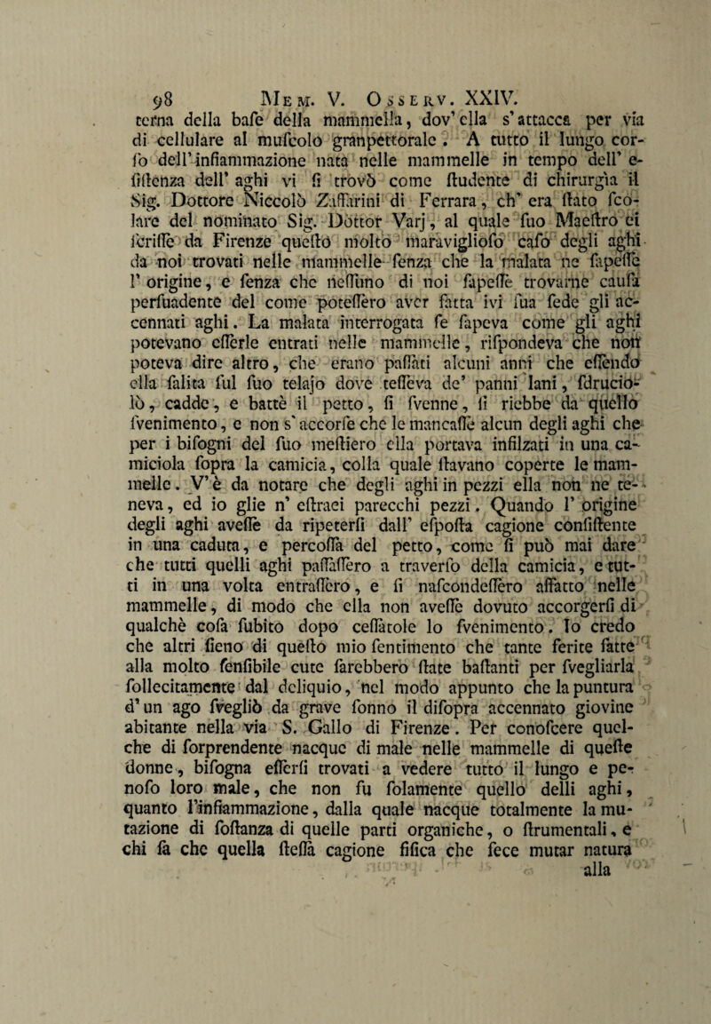 cerna della bafe della mammella, dov’ ella s’attacca per vìa di cellulare al mufcolo granpettoralc . A auto il lungo cor- fo dell’infiammazione nata nelle mammelle in tempo dell’ e- {ìlienza dell’ aghi vi fi trovò come ftudente di chirurgia il vSig. Dottore Niccolò Zaffarmi di Ferrara, eh’ era dato feo- lare del nominato Sig. Dottor Varj, al quale fuo Maedro ei deride da Firenze quello molto maravigliofo cado degli aghi da noi trovati nelle mammelle lenza che la malata ne fa pelle 1’ origine, e fenza che neffuno di noi fipelTè trovarne cauffi perfuadente del come potettero aver fatta ivi fua fede gli ac¬ cennati aghi. La malata interrogata fe fapeva come gli aghi potevano cffèrle entrati nelle mammelle, rifpondeva che notìf poteva dire altro, che erano paffuti alcuni anni che efièndo ella falita fui fuo telajo dove teffeva de’ panni lani, fdrució- lò, cadde, e battè il petto, fi fvenne, fi riebbe da qiiello fvenimento, e non s'accorfe che le man caffè alcun degli aghi che per i bifogni del fuo medierò ella portava infilzati in una ca¬ miciola l'opra la camicia, colla quale davano coperte le mam¬ melle. V’è da notare che degli aghi in pezzi ella non ne te¬ neva , ed io glie n’ edraei parecchi pezzi. Quando P orìgine degli aghi avedè da ripeterd dall’ efpoda cagione confidente in una caduta, e percoffà del petto, come d può mai dare che tutti quelli aghi pafMèro a travedo della camicia, erut¬ ti in una volta entradòro, e fi nafeondeffèro affatto nelle mammelle, di modo che ella non avedè dovuto accòrgerò di qualchè cofa dubito dopo celiatole lo fvenimento. Io credo che altri fieno di quedo mio fentimento che tante ferite fatte alla molto fenfibile cute farebbero date badanti per fvegliarla follecitamcme dal deliquio, nel modo appunto che la puntura d’un ago fvegliò da grave donno il difopra accennato giovine abitante nella via S. Gallo di Firenze. Per conofcere quel- che di forprendente nacque di male nelle mammelle di quede donne, bifogna eflèrli trovati a vedere tutto il lungo e per nodo loro male, che non fu fidamente quello delli aghi, quanto Pinfiammazione, dalla quale nacque totalmente la mu¬ tazione di fodanza di quelle parti organiche, o drumentali, e chi là che quella della cagione fifica che fece mutar natura alla