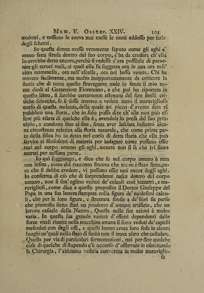 trodotti, e nefluno le aveva mai mede le mani addoflb per farle • degli fcherzi. Se quella donna avelie veramente faputo come gli aghi s’ erano fatta ilrada dentro del fuo corpo, s’ha da credere ch’ella lo avrebbe detto ancora,perchè fi vedefie s’era pofllbile di preve* nire gli atroci mali, ai quali ella fu foggetta ora in una. ora neli* altra mammella, ora nell’afcella, ora nel ballo ventre. Chi ha trovato facilmente, ma molto inopportunamente da criticare la iloria che di tutto quello flravagantc male io fenza il mio no-' me diedi al Gazzettiere Fiorentino, e che poi ho riportata in quello libro, fi farebbe certamente allenino dal fare limili cri¬ tiche feiocche, fe fi folle trovato a vedere tutto il maravigliofo corfo di quella malattia, della quale mi picco d’averne data al pubblico una fioria, che io folo pollo dire ch’ella non può ef- lère più efatta di quelche ella è, avendola io prefa dal fuo prin¬ cipio , e condotta fino al fine, fenza aver lafciata indietro alcu¬ na circollanza relativa alla ftoria naturale , che come prima par¬ te della fifica ho io detto nel corfo di detta ftoria che ella , può Servire ai filofofanti di materia per indagare come pollano efièr nati nel corpo umano gli aghi,mentre non fi fa che ivi fieno entrati per nelfuna parte. Io qui feggiungo, e dico che fe nel corpo umano è nata una lefina, come dal racconto lineerò che me ne è flato fatto,pa¬ re che fi debba credere, vi pofiòno ellèr nati ancor degli aghi. In conferma di ciò che di forprendente nafee dentro del corpo umano, non fi fon’eglino veduti de’calcoli così bizzarri,ema- ravigliofi, come dice a quello propofito il Dottor Giufeppe del Papa in una fua lettera ftampata colla figura de’medefimi calco¬ li, che per la loro figura, e ftruttura limile a de’fiori fia parfo che piuttofto fieno fiati un prodotto d’umano artifizio, che un lavoro cafuale della Natura. Quella nelle fue azioni è molto varia. In quella fua grande varietà d’effetti dependenti dalle forze vitali riunite nella macchina umana fi fono veduti de’capelli mefcolati con degli olii, e quelli hanno avuta loro fede in alcuni luoghi ne’quali nello fiato di fanità non fi trova altro che cellulare. . Quella per via di particolari fermentazioni, noi per dire qualche cofa di quelche di ftupendo c’è occorfo d’oflervare in efercitando la Chirurgia, l’abbiamo veduta convertita in molte maraviglio- fe