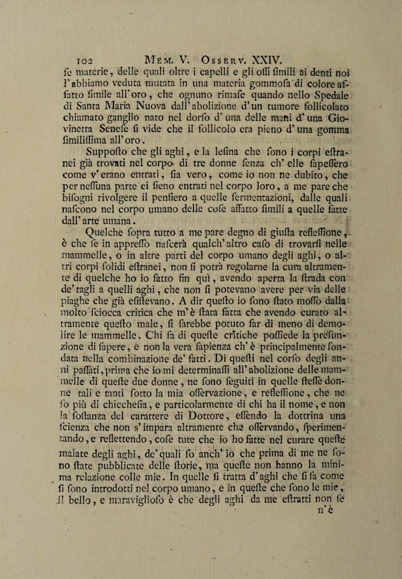 fe materie, delle quali oltre i capelli e gli odi limili ai denti noi ]’ abbiamo veduta mutata in una materia gommofa'di colore af¬ fatto limile all’oro, che ognuno rimafe quando nello Spedale di Santa Maria Nuova dall’abolizione d’un tumore follicolato chiamato ganglio nato nel dorfo d’ una delle mani d’una Gio¬ vinetta Senefe fi vide che il follicolo era pieno d’ una gomma fimililfima all’ oro. Suppoflo che gli aghi, e la lefina che fono i corpi edra- nei già trovati nel corpo- di tre donne fenza eh’ elle fapedèro come v’erano entrati, da vero, come io non ne dubito, che perneduna parte ei fieno entrati nel corpo loro, a me pare che Infogni rivolgere il penderò a quelle fermentazióni, dalle quali nafeono nel corpo umano delle cole affatto Amili a quelle fatte dall’ arte umana. Quelche fopra tutto a me pare degno di giuda rcfléffione, è che fe in appredo nafeerà qualclf altro cafo di trovard nelle mammelle, o in altre parti del corpo umano degli aghi, o al¬ tri corpi folidi edranei, non d potrà regolarne la cura altramen¬ te di quelche ho io fatto dn qui, avendo aperta la drada con de’ tagli a quelli aghi, che non d potevano avere per via delle piaghe che già eddevano. A dir quedo io fono dato modo dalla < molto fciocca critica che m’è data fatta che avendo curato al' tramente quedo male, d direbbe potuto far di meno di demo¬ lire le mammelle. Chi fa di quede critiche pofdede la prefun¬ zione di fapere, c non la vera fapienza eh’ è principalmente fon¬ data nella combinazione de’ fatti. Di quedi nel corfo degli an¬ ni padàti,prima che io mi determinali] all’abolizione delle mam¬ melle di quede due donne, ne fono leguiti in quelle dedè don¬ ne tali e tanti fotto la mia odervazione, e redefdone, che ne fo più di chiccheda, e particolarmente di chi ha il nome, e non la fodanza del carattere di Dottore, edèndo la dottrina una lcienza che non s’impara altramente che odèrvando, fperimen- tando, e redettendo, cofe tute che io ho fatte nel curare quede malate degli aghi, de’quali fo aneli’ io che prima di me ne fo¬ no date pubblicate delle dorie, ina quede non hanno la mini¬ ma relazione colle mie. In quelle fi tratta d’aghi che dia come d fono introdotti nel corpo umano, e in quede che fono le mie, il bello, e maravigliofo è che degli aghi da me edratti non fé n’ è