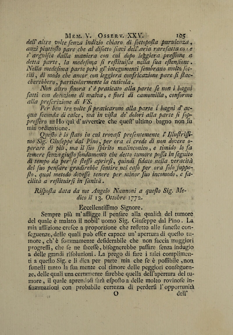 deir altre volte fenza indizio chiaro di fot topo fi a purulenza, anzi piatto fio pare che al di fitto favi dell' aria rarefatta con e s' arguifie dalia maniera con cui dopo leggiera preffìone a detta parte, la mede finta fi refiituifie nella fina efienfio ne. Nella me de finta parte pepò gf integumenti femhrano molto lot¬ tili , di modo che ancor con leggiera confricazione pare fi fiac¬ cherebbero , particolarmente la Cuticola . Non altro finora s'è praticato alla parte fi non i bagni fatti con decozione di malva, e fiori di camomilla , conforme alla preferitone di PS. Per ben tre volte fi praticarono alla parte i bagni cP ac¬ qua feconda di calce, ma in vifta de' dolori alla parte fi fop- preffero tz Ho qui d1 avvenire che quell’ ultimo bagno non fu mia ordinazione. Quefio è lo fiato in cui trovafi prefentemente /’ Illuftrijfì- 7no Sig. Giufeppe dal Pino, per ora ei crede di non dovere o- perare di piu, ma il fuo fpirito malinconico, e timido lo fa temere fenza giu fio fondamento che detto tumore pojfa in figuito di tempo da per fe fi e [fi aprir fi, quindi fidato nella veracità del fuo penfare gradirebbe fentire nel cafo per ora filo Juppo- fio, qual metodo dot effe tette re per minor fuo incomodo, e fa¬ cilità a reftituirfi in finità. Rifpofta data da me Angelo Nannoni a quefio Sig. Me¬ dico il 13. Ottobre 1772. Eccellentiflìmo Signore. Sempre più m’affligge il penfare alla qualità del tumore del quale è malato il nobil’ uomo Sig. Giufeppe dal Pino. La mia afflizione crefce a proporzione che refletto alle funefle con- feguenze, delle quali può eflèr capace un’ apertura di quello tu¬ more , eh’ è fommamente defiderabile che non faccia maggiori progredì, che fe ne faceflè,bifognerebbe pattare fenza indugio a delle grandi rifoluzioni. La prego di fare i miei complimen¬ ti a quello Sig. e li dica per parte mia che fe è poflìbiie ,non funefli tanto la fua mente col timore delle peggiori confeguen- zc, delle quali una certamente farebbe quella dell’apertura del tu¬ more , il quale aprendoli farà efpoflo a delle molto rovinofe in¬ fiammazioni con probabile certezza di perderfi l'opportunità O dell’