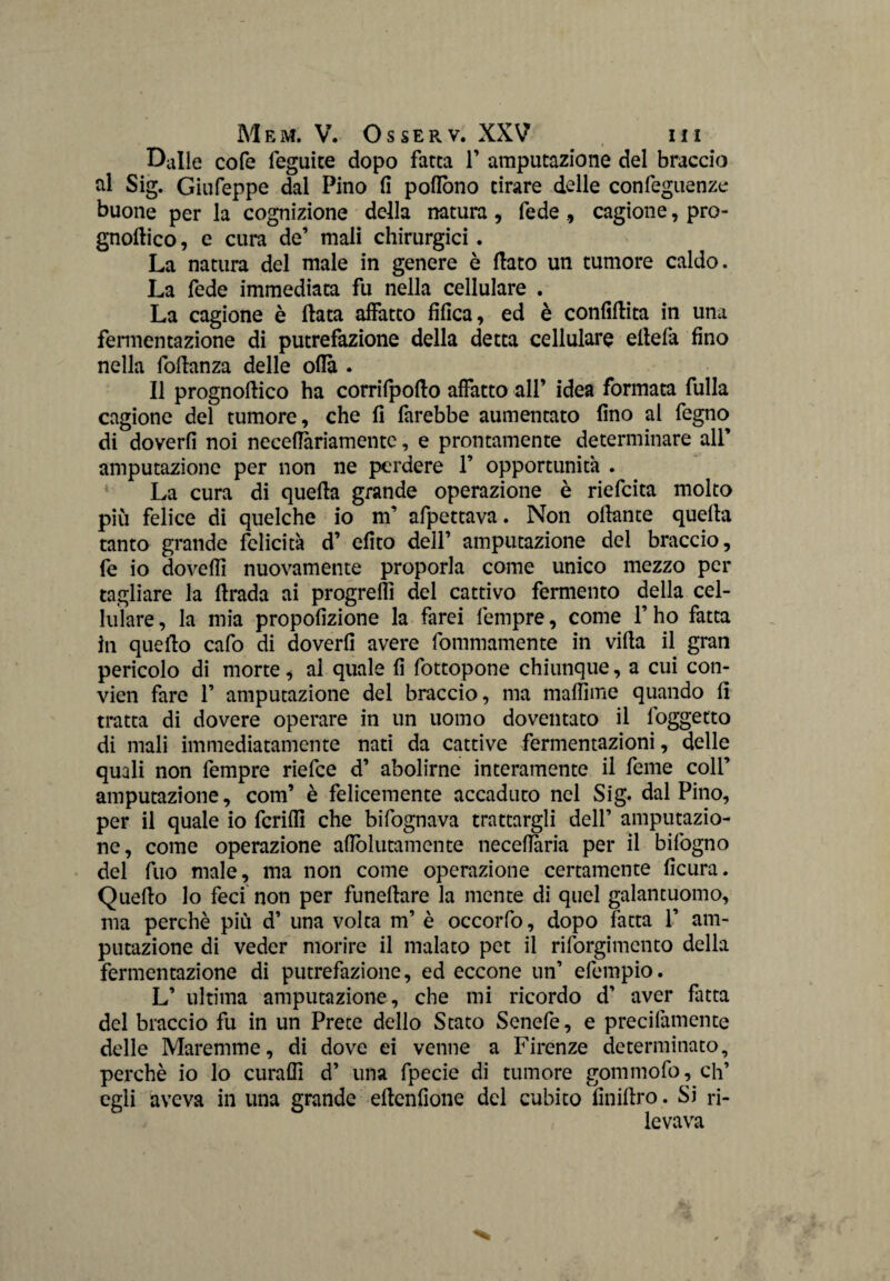 Dalie cofe feguite dopo fatta F amputazione del braccio al Sig. Giufeppe dal Pino fi pofiòno tirare delle confeguenze buone per la cognizione della natura, fede , cagione, pro- gnoftico, e cura de’ mali chirurgici. La natura del male in genere è flato un tumore caldo. La fede immediata fu nella cellulare . La cagione è fiata affatto fifica, ed è confiflita in una fermentazione di putrefazione della detta cellulare eftefa fino nella foflanza delle olla . Il prognoflico ha corrifpoflo affatto all’ idea formata fulla cagione del tumore, che fi farebbe aumentato fino ai fegno di doverfi noi necefiariamente, e prontamente determinare all’ amputazione per non ne perdere 1’ opportunità . La cura di quella grande operazione è riefcita molto più felice di quelche io m’ afpettava. Non oflante quella tanto grande felicità d’ efito dell’ amputazione del braccio, fe io dovefìl nuovamente proporla come unico mezzo per tagliare la firada ai progrefli del cattivo fermento della cel¬ lulare, la mia propofizione la farei fempre, come l’ho fatta in quello cafo di doverfi avere fommamente in vifla il gran pericolo di morte, al quale fi fottopone chiunque, a cui con- vien fare 1’ amputazione del braccio, ma maffime quando fi tratta di dovere operare in un uomo doventato il foggetto di mali immediatamente nati da cattive fermentazioni, delle quali non fempre riefce d’ abolirne interamente il feme coll’ amputazione, com’ è felicemente accaduto nel Sig. dal Pino, per il quale io fcriffi che bifognava trattargli dell’ amputazio¬ ne, come operazione aflblutamente neceflaria per il bifogno del fuo male, ma non come operazione certamente ficura. Queflo lo feci non per funeflare la mente di quel galantuomo, ma perchè più d’ una volta m’ è occorfo, dopo fatta 1’ am¬ putazione di veder morire il malato pet il riforgimcnto della fermentazione di putrefazione, ed eccone un’ efempio. L’ ultima amputazione, che mi ricordo d’ aver fatta del braccio fu in un Prete dello Stato Senefe, e precifamente delle Maremme, di dove ei venne a Firenze determinato, perchè io lo curaffi d’ una fpecie di tumore gommofo, eh’ egli aveva in una grande eflcnfione del cubito finiflro. Si ri¬ levava