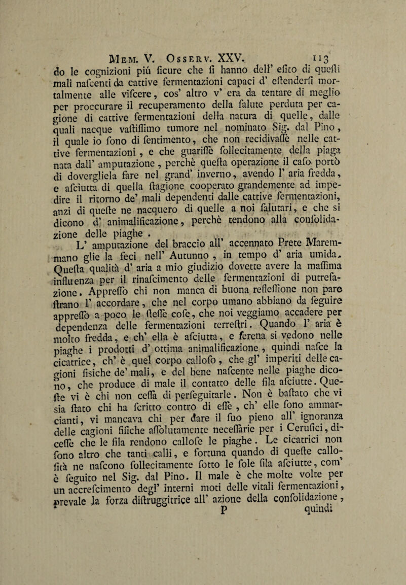 do le cognizioni più ficure che fi hanno dell’ dito di quelli mali naicènti da cattive fermentazioni capaci d’ eftendcrfi mor¬ talmente alle vifcere, cos’ altro v’ era da tentare di meglio per proccurare il recuperamento della fallite perduta per ca¬ gione di cattive fermentazioni della natura di quelle, dalle quali nacque vartiflìmo tumore nel nominato Sig. dal Pino, il quale io fono di fentimento, che non recidivane nelle cat¬ tive fermentazioni, e che guariffè follecitamentc della piaga nata dall’ amputazione , perchè quella operazione il cafo portò di dovergliela fare nel grand’ inverno, avendo 1’ aria fredda, e afciutta di quella ftagione cooperato grandemente ad impe¬ dire il ritorno de’ mali dependenti dalle cattive fermentazioni, anzi di quelle ne nacquero di quelle a noi falutari, e che si dicono d’ animalificazione, perchè tendono alla confolida- zione delle piaghe . , • ' _ „ L’ amputazione del braccio all’ accennato Prete Marem¬ mano glie la feci nell’ Autunno , in tempo d’ aria umida. Quella qualità d’ aria a mio giudizio dovette avere la malfima influenza per il rinafcimento delle fermentazioni di putrefa¬ zione . Appreflò chi non manca di buona refleflionc non pare Arano 1’ accordare, che nel corpo umano abbiano da feguire appreflò a poco le fieflè cofe, che noi veggiamo accadere per dependenza delle fermentazioni terrefiri. Quando P aria è molto fredda, e eh’ ella è afciutta, e ferena si vedono nelle piaghe i prodotti d ottima animalificazione , quindi nalce la cicatrice, eh’ è quel corpo callofo, che gl’ imperiti delle ca- o-ioni fisiche de’mali, e del bene nafeente nelle piaghe dico¬ no, che produce di male il contatto delle fila afeiutte. Que¬ lle vi è chi non ceda di perfeguitarle. Non è ballato che vi sia flato chi ha fcritto contro di eflè , eh’ elle fono ammar- cianti, vi mancava chi per dare il fuo pieno all ignoranza delle cagioni fifiche aflolutamcntc neceflàrie per i Cerufici, di- celle che le fila rendono callofe le piaghe. Le cicatrici non fono altro che tanti calli, e fortuna quando di quelle callo- fità ne nafeono follecitamente fotto le fole fila afeiutte, com è feguito nel Sig. dal Pino. Il male è che molte volte per un accrefcimento degl’ interni moti delle vitali fermentazioni, prevale la forza dillruggitrice all’ azione della confolidazione, ~ p quindi