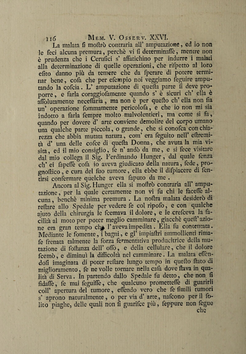 La malata fi mollrò contraria all’ amputazione, ed io non le feci alcuna premura, perchè vi fi determinane, mentre non è prudenza che i Cerufici s’ affatichino per indurre i malati alla determinazione di quelle operazioni, che rifpetto al loro efito danno più da temere che da fperare di potere termi¬ nar bene, cofa che per efempio noi veggiamo feguire ampu¬ tando la cofcia. L’ amputazione di quella parte fi deve pro¬ porre , e farla coraggiofamente quando s’ è sicuri eh’ ella è affolutamente necelfaria, ma non è per quello eh’ ella non fia un’ operazione fommamente pericolofa, e che io non mi sia indotto a farla fempre molto malvolentieri, ma come si fa, quando per dovere d’ arte conviene demolire del corpo umano una qualche parte piccola, o grande, che si conofca con chia¬ rezza che abbia mutata natura, com’ era feguito nell’ efiremi- t'a d’ una delle cofce di quella Donna, che avutala mia vi¬ sita, ed il mio consiglio, fe n’ andò da me, e si fece visitare dal mio collega il Sig. Ferdinando Munger, dal quale fenza eh’ ei fapefie cofa io aveva giudicato della natura, fede, prò- gnolKco, e cura del fuo tumore, ella ebbe il difpiacere di fen- tirsi confermare quelche aveva faputo da me . Ancora al Sig. Munger ella si mollrò contraria all’ ampu¬ tazione , per la quale certamente non vi fu chi le facelfe al¬ cuna , benché minima premura . La nollra malata desiderò di re Ilare allo Spedale per vedere fe col ripofo, e con qualche aiuto delia chirurgia le feemava il dolore, e le crefceva la fa¬ cilita al moto per poter meglio camminare, giacché quell’azio¬ ne era gran tempo ch$ l’aveva impedita. Ella fu contentata. Mediante le fornente, i bagni, e gl’ impiaftri ammollienti rima- fe frenata talmente la forza fermentativa producitrice della mu¬ tazione di fodanza dell’ oliò, e della cellulare, che il dolore feemò, e diminuì la difficolta nel camminare. La malata efien- dofi imaginata di poter rollare lungo tempo in quello fiato di miglioramento, fe ne volle tornare nella cafa dove flava in qua- lith di Serva. In partendo dallo Spedale fu detto, che non. fi fi dalle, fe mai feguilTe, che qualcuno promettelle di guarirli coll’ apertura del tumore, elfendo vero che fe firn ili tumori s’ aprono naturalmente, o per via d’ arte, nafeono per il fo- lito piaghe, delle quali non fi guarifee più, feppure non fegue