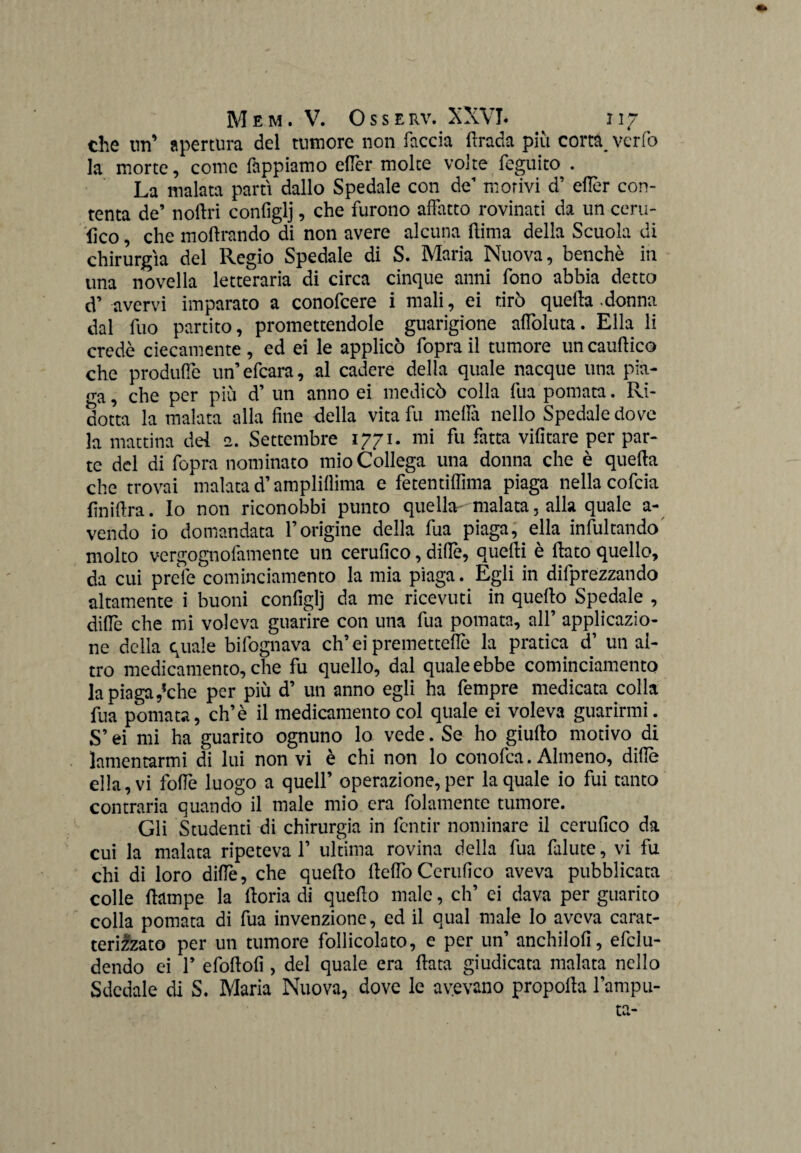 che un’ apertura del tumore non faccia ftrada più corta^ verfo la morte, come Tappiamo eftèr molte volte feguito . La malata partì dallo Spedale con de’ morivi d’ eftèr con¬ tenta de’ noftri configlj, che furono affatto rovinati da un certi¬ fico , che inoltrando di non avere alcuna flima della Scuola di chirurgia del Regio Spedale di S. Maria Nuova, benché in una novella letteraria di circa cinque anni fono abbia detto d’ avervi imparato a conofcere i mali, ei tirò quefta .donna dal fuo partito, promettendole guarigione affoluta. Ella li credè ciecamente , ed ei le applicò fopra il tumore un cauftico che produffe un’efcara, al cadere della quale nacque una pia- era , che per più d’ un anno ei medicò colla fua pomata. Ri¬ dotta la malata alla fine della vita fu mefiti nello Spedale dove la mattina del 2. Settembre 1771. mi fu fatta vifitare per par¬ te del di fopra nominato mio Collega una donna che è quefta che trovai malata d’ampliflima e fetentiftìma piaga nella cofcia finiftra. Io non riconobbi punto quella malata, alla quale a- vendo io domandata l’origine della fua piaga, ella infultando molto vergognofamente un cerufico, dille, quefti è fiato quello, da cui prele cominciamento la mia piaga. Egli in deprezzando altamente i buoni configlj da me ricevuti in quello Spedale , diftè che mi voleva guarire con una fua pomata, all’ applicazio¬ ne della quale bifognava ch’ei premetteflè la pratica d’ un al¬ tro medicamento, che fu quello, dal quale ebbe cominciamento la piaga ,*che per più d’ un anno egli ha Tempre medicata colla fua pomata, eh’è il medicamento col quale ei voleva guarirmi. S’ei mi ha guarito ognuno lo vede. Se ho giufto motivo di lamentarmi di lui non vi è chi non lo conofca. Almeno, diftè ella, vi foftè luogo a quell’ operazione, per la quale io fui tanto contraria quando il male mio era fidamente tumore. Gli Studenti di chirurgia in fentir nominare il cerufico da cui la malata ripeteva 1’ ultima rovina della fua falute, vi fu chi di loro diftè, che quello fteftòCerufico aveva pubblicata colle (lampe la ftoria di quello male, eh’ ei dava per guarito colla pomata di fua invenzione, ed il qual male lo aveva carat¬ terizzato per un tumore follicolato, e per un’ anchilofi, efclu- dendo ei 1’ efoftofi , del quale era fiata giudicata malata nello Sdedale di S. Maria Nuova, dove le avevano propolla l’ampu¬ ta-