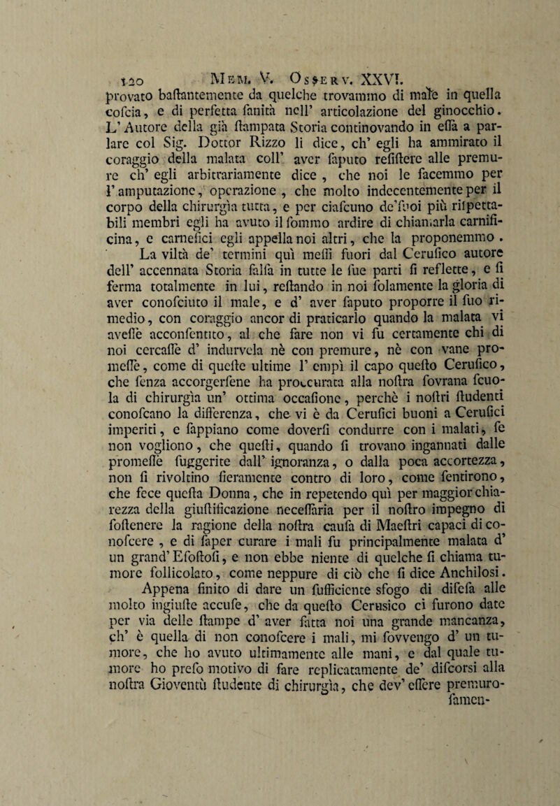 provato baftantemente da quelche trovammo di male in quella cofcia, e di perfetta fallita nell’ articolazione del ginocchio. L’Autore della già Campata Storia continovando in ella a par¬ lare col Sig. Dottor Rizzo li dice, eh’ egli ha ammirato il coraggio della malata coll’ aver faputo refiilere alle premu¬ re eh’ egli arbitrariamente dice , che noi le facemmo per F amputazione, operazione , che molto indecentemente per il corpo della chirurgia tutta, e per ciafcuno de’luoi più rilpetta- bili membri egli ha avuto il fommo ardire di chiamarla carnifi- cina, e carnefici egli appella noi altri, che la proponemmo . La viltà de’ termini qui meffi fuori dal Cerufico autore dell’ accennata Storia fai fa in tutte le lue parti fi reflette, e fi ferma totalmente in lui, refiando in noi (blamente la gloria di aver conofciuto il male, e d’ aver faputo proporre il fuo ri¬ medio , con coraggio ancor di praticarlo quando la malata vi avelie acconfentito, al che fare non vi fu certamente chi di noi cercafle d’ indurvela nè con premure, nè con vane pro- incile, come di quelle ultime F empi il capo quello Cerufico, che fenza accorgetene ha procurata alla nollra fovrana fcuo- la di chirurgia un’ ottima occafionc, perchè i nollri lludenti conofcano la differenza, che vi è da Cerufici buoni a Cerufici imperiti, e fappiano come doverfi condurre con i malati, fe non vogliono, che quelli, quando fi trovano ingannati dalle promefiè fuggente dall’ ignoranza, o dalla poca accortezza, non fi rivoltino fieramente contro di loro, come fentirono, che fece quella Donna, che in repetendo qui per maggior chia¬ rezza della giullificazione necefiària per il nollro impegno di follenere la ragione della nollra caufa di Maellri capaci di co- nofeere , e di faper curare i mali fu principalmente malata d’ un grand’ Efollofi, e non ebbe niente di quelche fi chiama tu¬ more follicolato, come neppure di ciò che fi dice Anchilosi. Appena finito di dare un (ufficiente sfogo di difefa alle molto ingiiifie accufe, che da quello Cerusico ci furono date per via delle ftampe d’ aver fatta noi una grande mancanza, eh’ è quella di non conofcere i mali, mi fovvengo d’ un tu¬ more, che ho avuto ultimamente alle mani, e dal quale tu¬ more ho prefo motivo di fare replicatameli te de’ difeorsi alla nollra Gioventù ftudente di chirurgia, che dev’ cfiere premuro- famen-