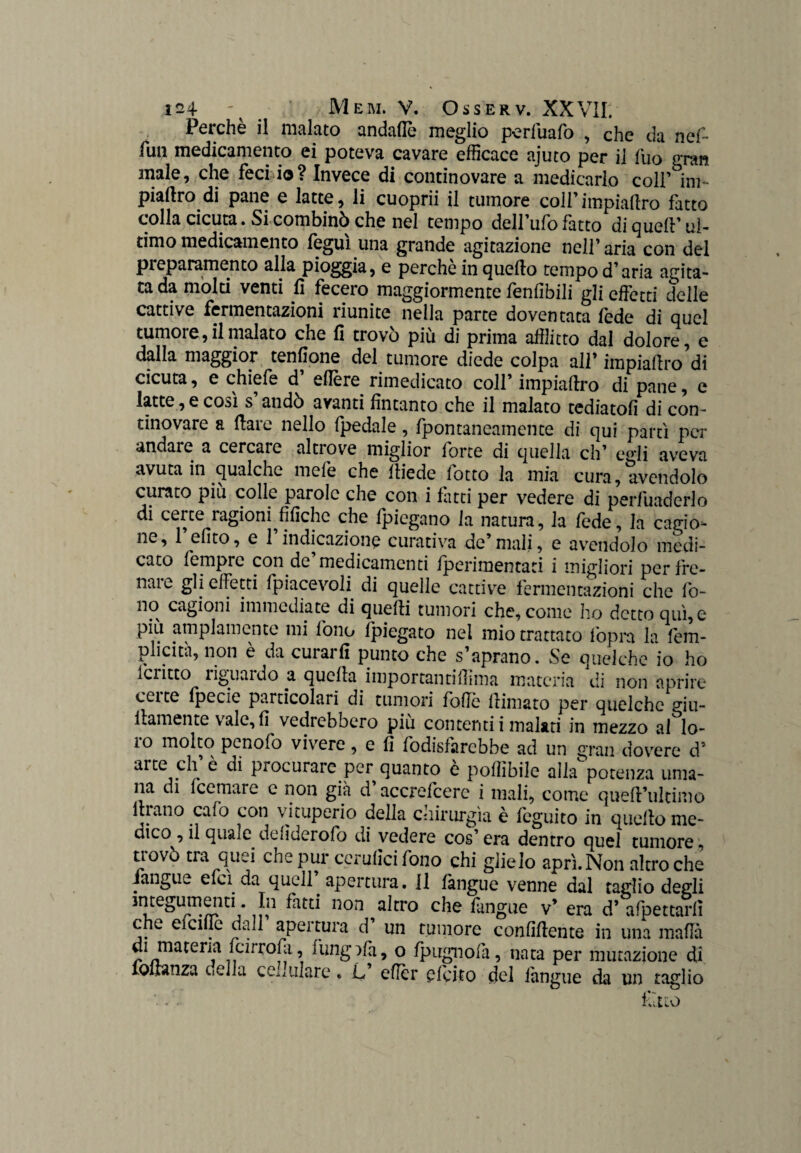 Perchè il malato andafiè meglio p-erfuafo , che da nef- fun medicamento ei poteva cavare efficace ajuto per il fuo gran inale, che feci io? Invece di continovare a medicarlo colf ini piatirò di pane e latte, li cuoprii il tumore coll’impiallro fatto colla cicuta. Si combinò che nel tempo dell’ufo fatto di queir ul¬ timo medicamento feguì una grande agitazione nell’ aria con del preparamento alla pioggia, e perchè in quello tempo d’aria agita¬ ta da molti venti lì fecero maggiormente fenlibili gli effetti delle cattive fermentazioni riunite nella parte doventata fede di quel tumore, il malato che lì trovò più di prima afflitto dal dolore, e dalla maggior tenfione del tumore diede colpa all’ impiallro di cicuta, e chiefe d edere rimedicato coll’ impiallro di pane, e latte, e così s’andò avanti fintanto che il malato tediatoli di con¬ tinovare a Ilare nello (pedale, fpontaneamente di qui partì per andare a cercare altrove miglior forte di quella eh’ e°*li aveva avuta in qualche mefe che lliede lotto la mia cura, avendolo curato piu colle parole che con i fatti per vedere di perfuadcrlo di certe ragioni^fifichc che (piegano la natura, la lede, la cagio- ^ ^fito* c 1 indicazione curativa de mali, e avendolo medi- caco femprc con de medicamenti (perimentati i migliori per fre¬ nare gli effetti (piacevoli di quelle cattive fermentazioni che fo¬ no cagioni immediate di quelli tumori che, come ho detto qui, e piu ampiamente mi fono (piegato nel mio trattato fopra la lèm- plicità, non è da curarli punto che s’aprano. Se queiche io ho Icritto liguardo a quella importai]tifiima materia di non aprire ecite fpecie particolari di tumori folle llimato per queiche giu- ilamente vale, fi vedrebbero più contenti i malati in mezzo ai lo¬ ro molto pcnofo vivere, e fi lòdisfarcbbe ad un gran dovere d’ arte eh è di procurare per quanto e pofiìbile alla potenza uma¬ na di feemare e non già d accrefcere i mali, come quell’ultimo 111 ano calo con vituperio della chirurgia è feguito in quello me¬ dico , il quale delìderofo di vedere cos’era dentro quel tumore, trovò tra quei che pur cerulìcifono chi glielo aprì. Non altroché (angue efci da quell apertura, li làngue venne dal taglio degli integumenti. In fatti non altro che fangue v’ era d* afpettarlì che efeiffe dall’ apertura d’ un tumore confiflente in una mafia di materia feirrofa, fungffà, o fpugnolà, nata per mutazione di iollanza cella copulare. L eficr plcito del làngue da un taglio