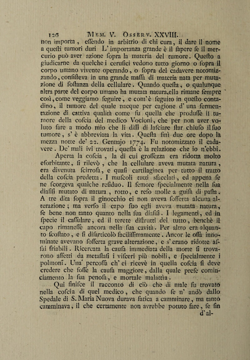 non importa , eflèndo in arbitrio di chi cura, il dare il nome a quelli tumori duri L1importanza grande è il faperc fé il mer¬ curio può aver azione fopra la materia del tumore. Quello a giudicarne da quelche i cerufici vedono tutto giorno o l'opra il corpo umano vivente operando, o fopra del cadavere notomiz- zando, confifteva in una grande malìa di materia nata per muta¬ zione di foftanza della cellulare. Quando quella, o qualunque altra parte del corpo umano ha mutata natura,ella rimane Tempre così, come veggiamo feguire, e coni1 è feguito in quello conta¬ dino, il tumore del quale nacque per cagione d1 una fermen¬ tazione di cattiva qualità come fu quella che produflè il . tu¬ more della cofcia del medico Vocioni, che per non aver vo¬ luto fare a modo mio che li dilli di falciare llar chiufo ilfuo tumore, s1 è abbreviata la vita. Quella finì due ore dopo la mezza notte de1 22. Gennajo 1774. Fu notomizzato il cada¬ vere . De1 mali ivi trovati, quella è la relazione che io n’ebbi. Aperta la cofcia , la di cui grolìezza era ridotta molto eforbitante, fi rilevò , che la cellulare aveva mutata natura, era divenuta fcirrofa, e quali cartilaginea per tutto il tratto della cofcia predetta. I mufcoli tutti sfacciati, ed appena fe ne fcorgeva qualche reliduo. Il femore fpecialmente nella fua dialili mutato di natura , rotto, e rcfo molle a guifa di palla. A tre dita fopra il ginocchio ei non aveva fofferta alcuna al¬ terazione ; ma verfo il capo fuo egli aveva mutata natura, fe bene non tanto quanto nella fua diafìli. I legamenti, ed in fpecie il capillare, ed il terete diftrutti del tutto, benché il capo rimaneflè ancora nella fua cavità. Per altro era alquan¬ to frollato , e li difarticolò faciliUimamente . Ancor le olla inno¬ minate avevano fofferta grave alterazione, e s’,erano ridotte af¬ fai friabili. Ricercata la caufa immediata della morte fi trova¬ rono affetti da metaftafi i vifeeri più nobili, e fpecialmente i polmoni. Una' percoliti eh1 ci ricevè in quella cofcia fi deve credere che folle la caufa maggiore, dalla quale prefe comin- ciamento la fua penofa, e mortale malattìa. Qui finifee il racconto di ciò che di male fu trovato nella cofcia di quel medico, che quando fe n’ andò dallo Spedale di S. Maria Nuova durava fatica a camminare, ma tanto camminava, il che certamente non avrebbe potuto fare, fe fin d1 al-